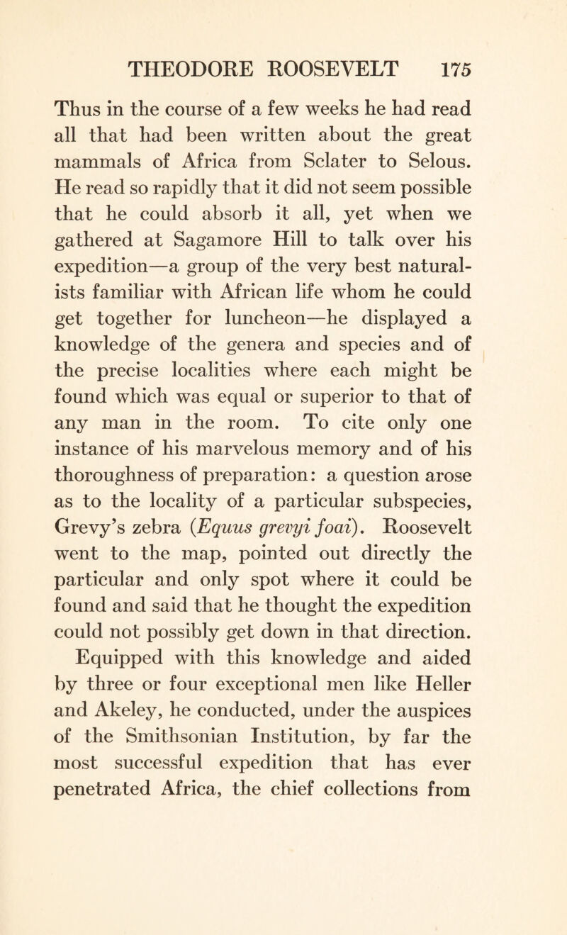 Thus in the course of a few weeks he had read all that had been written about the great mammals of Africa from Sclater to Selous. He read so rapidly that it did not seem possible that he could absorb it all, yet when we gathered at Sagamore Hill to talk over his expedition—a group of the very best natural¬ ists familiar with African life whom he could get together for luncheon—he displayed a knowledge of the genera and species and of the precise localities where each might be found which was equal or superior to that of any man in the room. To cite only one instance of his marvelous memory and of his thoroughness of preparation: a question arose as to the locality of a particular subspecies, Grevy’s zebra (Equus grevyi foai). Roosevelt went to the map, pointed out directly the particular and only spot where it could be found and said that he thought the expedition could not possibly get down in that direction. Equipped with this knowledge and aided by three or four exceptional men like Heller and Akeley, he conducted, under the auspices of the Smithsonian Institution, by far the most successful expedition that has ever penetrated Africa, the chief collections from