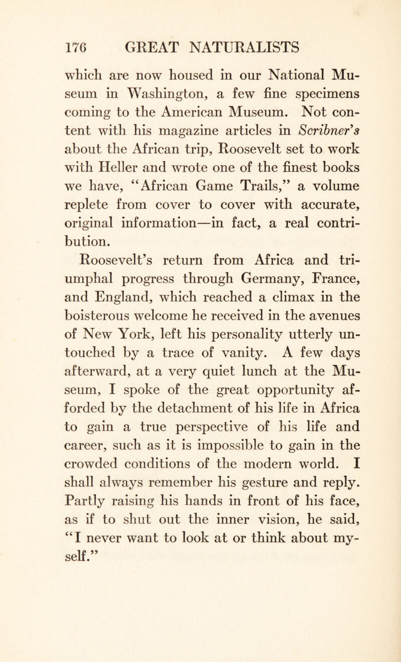 which are now housed in our National Mu¬ seum in Washington, a few fine specimens coming to the American Museum. Not con¬ tent with his magazine articles in Scribner's about the African trip, Roosevelt set to work with Heller and wrote one of the finest books we have, “ African Game Trails,” a volume replete from cover to cover with accurate, original information—in fact, a real contri¬ bution. Roosevelt’s return from Africa and tri¬ umphal progress through Germany, France, and England, which reached a climax in the boisterous welcome he received in the avenues of New York, left his personality utterly un¬ touched by a trace of vanity. A few days afterward, at a very quiet lunch at the Mu¬ seum, I spoke of the great opportunity af¬ forded by the detachment of his life in Africa to gain a true perspective of his life and career, such as it is impossible to gain in the crowded conditions of the modern world. I shall always remember his gesture and reply. Partly raising his hands in front of his face, as if to shut out the inner vision, he said, “I never want to look at or think about my¬ self.”