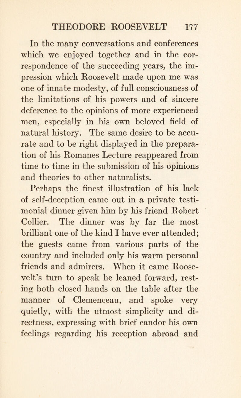 In the many conversations and conferences which we enjoyed together and in the cor¬ respondence of the succeeding years, the im¬ pression which Roosevelt made upon me was one of innate modesty, of full consciousness of the limitations of his powers and of sincere deference to the opinions of more experienced men, especially in his own beloved field of natural history. The same desire to be accu¬ rate and to be right displayed in the prepara¬ tion of his Romanes Lecture reappeared from time to time in the submission of his opinions and theories to other naturalists. Perhaps the finest illustration of his lack of self-deception came out in a private testi¬ monial dinner given him by his friend Robert Collier. The dinner was by far the most brilliant one of the kind I have ever attended; the guests came from various parts of the country and included only his warm personal friends and admirers. When it came Roose¬ velt’s turn to speak he leaned forward, rest¬ ing both closed hands on the table after the manner of Clemenceau, and spoke very quietly, with the utmost simplicity and di¬ rectness, expressing with brief candor his own feelings regarding his reception abroad and