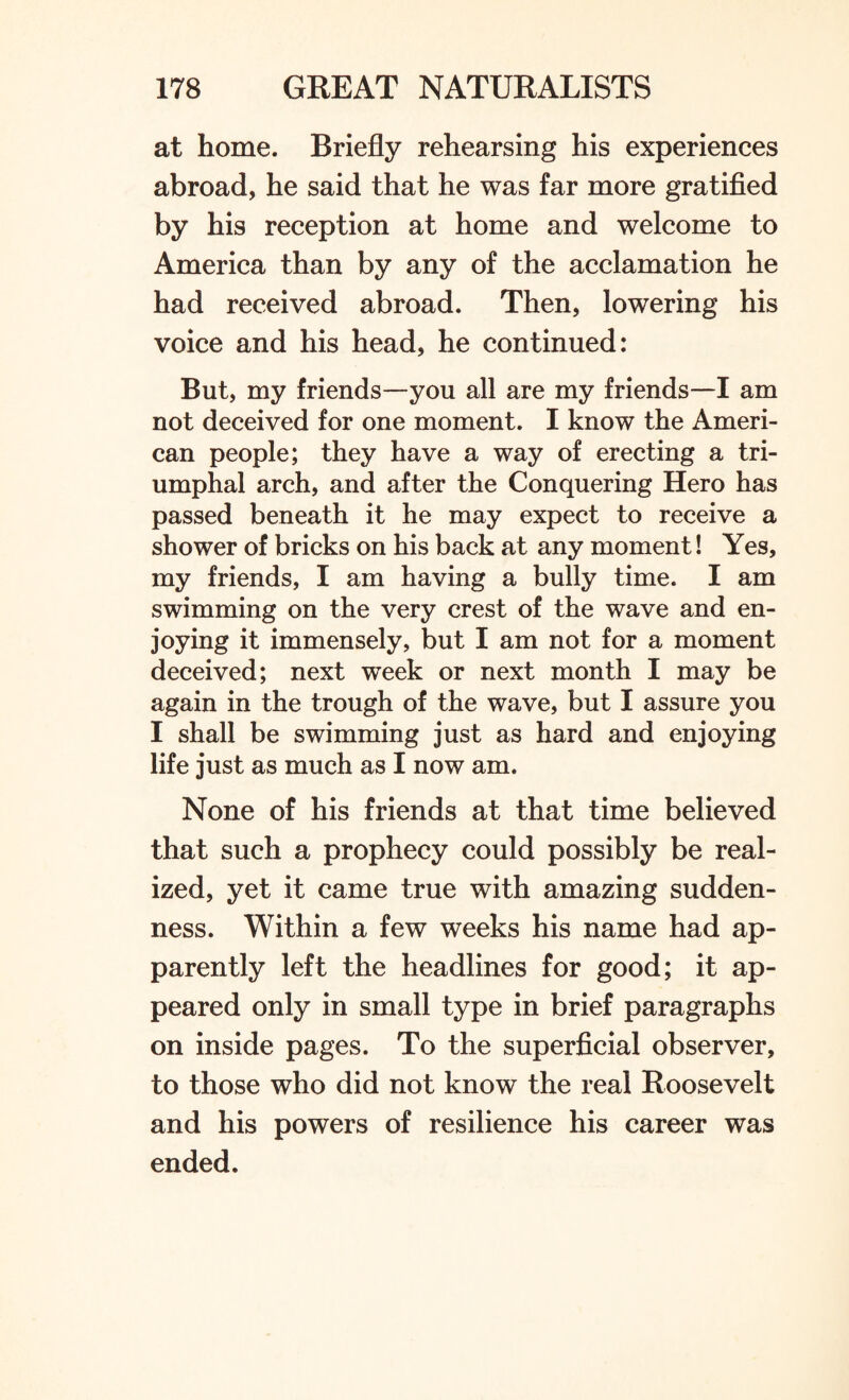 at home. Briefly rehearsing his experiences abroad, he said that he was far more gratified by his reception at home and welcome to America than by any of the acclamation he had received abroad. Then, lowering his voice and his head, he continued: But, my friends—you all are my friends—I am not deceived for one moment. I know the Ameri¬ can people; they have a way of erecting a tri¬ umphal arch, and after the Conquering Hero has passed beneath it he may expect to receive a shower of bricks on his back at any moment! Yes, my friends, I am having a bully time. I am swimming on the very crest of the wave and en¬ joying it immensely, but I am not for a moment deceived; next week or next month I may be again in the trough of the wave, but I assure you I shall be swimming just as hard and enjoying life just as much as I now am. None of his friends at that time believed that such a prophecy could possibly be real¬ ized, yet it came true with amazing sudden¬ ness. Within a few weeks his name had ap¬ parently left the headlines for good; it ap¬ peared only in small type in brief paragraphs on inside pages. To the superficial observer, to those who did not know the real Roosevelt and his powers of resilience his career was ended.