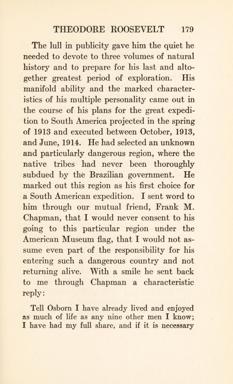 The lull in publicity gave him the quiet he needed to devote to three volumes of natural history and to prepare for his last and alto¬ gether greatest period of exploration. His manifold ability and the marked character¬ istics of his multiple personality came out in the course of his plans for the great expedi¬ tion to South America projected in the spring of 1913 and executed between October, 1913, and June, 1914. He had selected an unknown and particularly dangerous region, where the native tribes had never been thoroughly subdued by the Brazilian government. He marked out this region as his first choice for a South American expedition. I sent word to him through our mutual friend, Frank M. Chapman, that I would never consent to his going to this particular region under the American Museum flag, that I would not as¬ sume even part of the responsibility for his entering such a dangerous country and not returning alive. With a smile he sent back to me through Chapman a characteristic reply: Tell Osborn I have already lived and enjoyed as much of life as any nine other men I know; I have had my full share, and if it is necessary