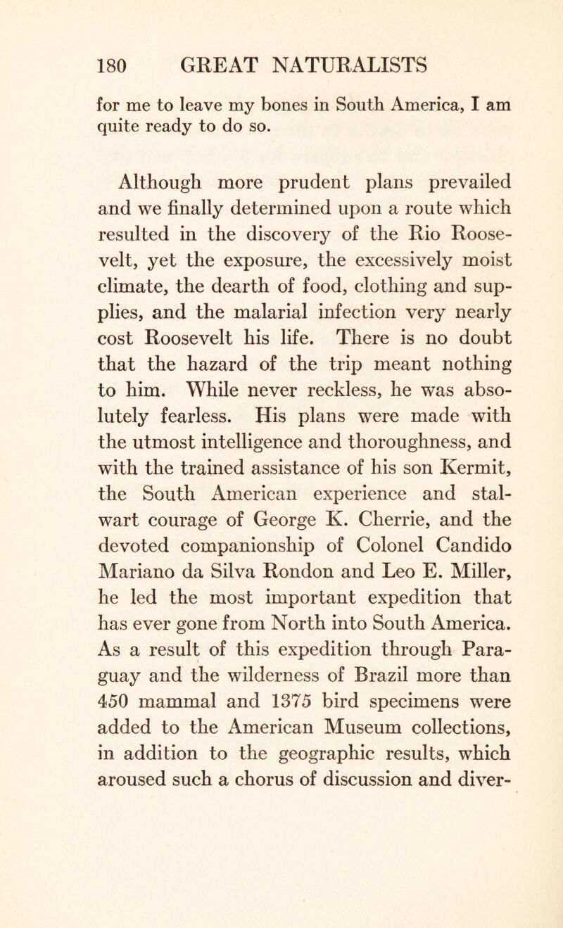 for me to leave my bones in South America, I am quite ready to do so. Although more prudent plans prevailed and we finally determined upon a route which resulted in the discovery of the Rio Roose¬ velt, yet the exposure, the excessively moist climate, the dearth of food, clothing and sup¬ plies, and the malarial infection very nearly cost Roosevelt his life. There is no doubt that the hazard of the trip meant nothing to him. While never reckless, he was abso¬ lutely fearless. His plans were made with the utmost intelligence and thoroughness, and with the trained assistance of his son Kermit, the South American experience and stal¬ wart courage of George K. Cherrie, and the devoted companionship of Colonel Candido Mariano da Silva Rondon and Leo E. Miller, he led the most important expedition that has ever gone from North into South America. As a result of this expedition through Para¬ guay and the wilderness of Brazil more than 450 mammal and 1375 bird specimens were added to the American Museum collections, in addition to the geographic results, which aroused such a chorus of discussion and diver-