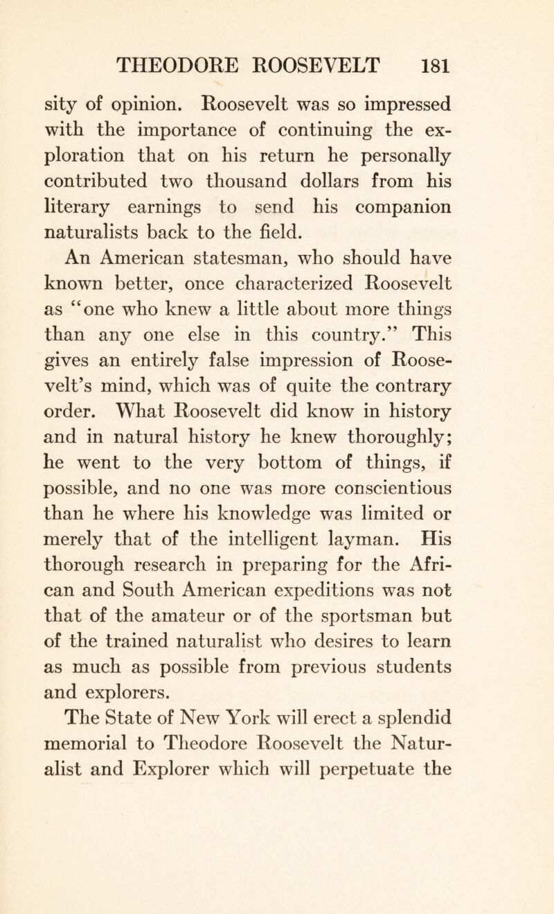 sity of opinion. Roosevelt was so impressed with the importance of continuing the ex¬ ploration that on his return he personally contributed two thousand dollars from his literary earnings to send his companion naturalists back to the field. An American statesman, who should have known better, once characterized Roosevelt as “one who knew a little about more things than any one else in this country.” This gives an entirely false impression of Roose¬ velt’s mind, which was of quite the contrary order. What Roosevelt did know in history and in natural history he knew thoroughly; he went to the very bottom of things, if possible, and no one was more conscientious than he where his knowledge was limited or merely that of the intelligent layman. His thorough research in preparing for the Afri¬ can and South American expeditions was not that of the amateur or of the sportsman but of the trained naturalist who desires to learn as much as possible from previous students and explorers. The State of New York will erect a splendid memorial to Theodore Roosevelt the Natur¬ alist and Explorer which will perpetuate the