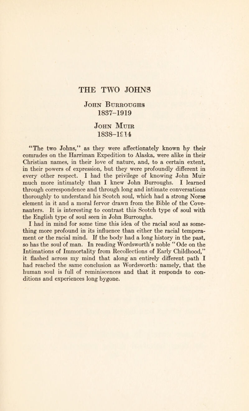 THE TWO JOHNS John Burroughs 1837- 1919 John Muir 1838- 1914 “The two Johns,” as they were affectionately known by their comrades on the Harriman Expedition to Alaska, were alike in their Christian names, in their love of nature, and, to a certain extent, in their powers of expression, but they were profoundly different in every other respect. I had the privilege of knowing John Muir much more intimately than I knew John Burroughs. I learned through correspondence and through long and intimate conversations thoroughly to understand his Scotch soul, which had a strong Norse element in it and a moral fervor drawn from the Bible of the Cove¬ nanters. It is interesting to contrast this Scotch type of soul with the English type of soul seen in John Burroughs. I had in mind for some time this idea of the racial soul as some¬ thing more profound in its influence than either the racial tempera¬ ment or the racial mind. If the body had a long history in the past, so has the soul of man. In reading Wordsworth’s noble “ Ode on the Intimations of Immortality from Recollections of Early Childhood,” it flashed across my mind that along an entirely different path I had reached the same conclusion as Wordsworth: namely, that the human soul is full of reminiscences and that it responds to con¬ ditions and experiences long bygone.