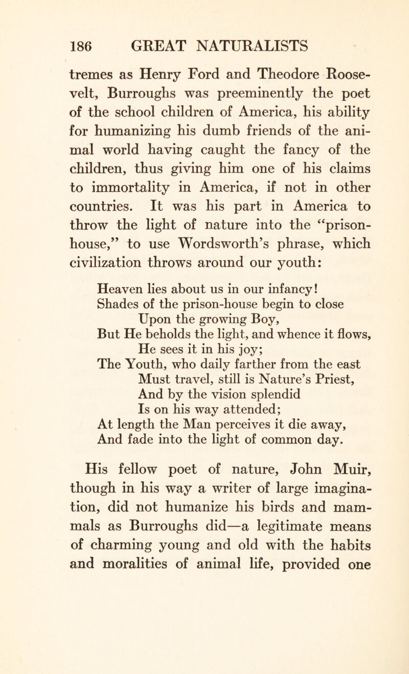 tremes as Henry Ford and Theodore Roose¬ velt, Burroughs was preeminently the poet of the school children of America, his ability for humanizing his dumb friends of the ani¬ mal world having caught the fancy of the children, thus giving him one of his claims to immortality in America, if not in other countries. It was his part in America to throw the light of nature into the 4 prison- house,” to use Wordsworth’s phrase, which civilization throws around our youth: Heaven lies about us in our infancy! Shades of the prison-house begin to close Upon the growing Boy, But He beholds the light, and whence it flows, He sees it in his joy; The Youth, who daily farther from the east Must travel, still is Nature’s Priest, And by the vision splendid Is on his way attended; At length the Man perceives it die away. And fade into the light of common day. His fellow poet of nature, John Muir, though in his way a writer of large imagina¬ tion, did not humanize his birds and mam¬ mals as Burroughs did—a legitimate means of charming young and old with the habits and moralities of animal life, provided one