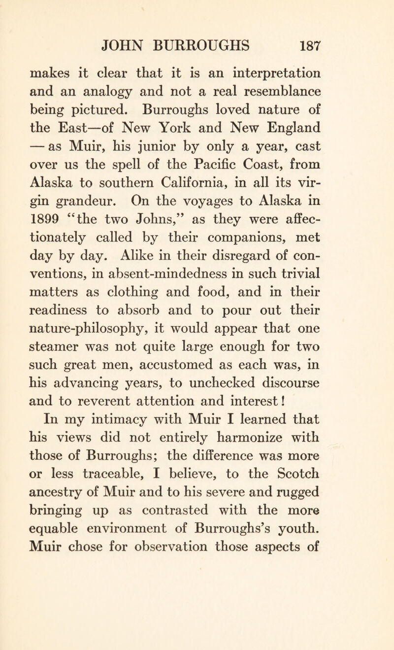 makes it clear that it is an interpretation and an analogy and not a real resemblance being pictured. Burroughs loved nature of the East—of New York and New England — as Muir, his junior by only a year, cast over us the spell of the Pacific Coast, from Alaska to southern California, in all its vir¬ gin grandeur. On the voyages to Alaska in 1899 44the two Johns,” as they were affec¬ tionately called by their companions, met day by day. Alike in their disregard of con¬ ventions, in absent-mindedness in such trivial matters as clothing and food, and in their readiness to absorb and to pour out their nature-philosophy, it would appear that one steamer was not quite large enough for two such great men, accustomed as each was, in his advancing years, to unchecked discourse and to reverent attention and interest! In my intimacy with Muir I learned that his views did not entirely harmonize with those of Burroughs; the difference was more or less traceable, I believe, to the Scotch ancestry of Muir and to his severe and rugged bringing up as contrasted with the more equable environment of Burroughs’s youth. Muir chose for observation those aspects of