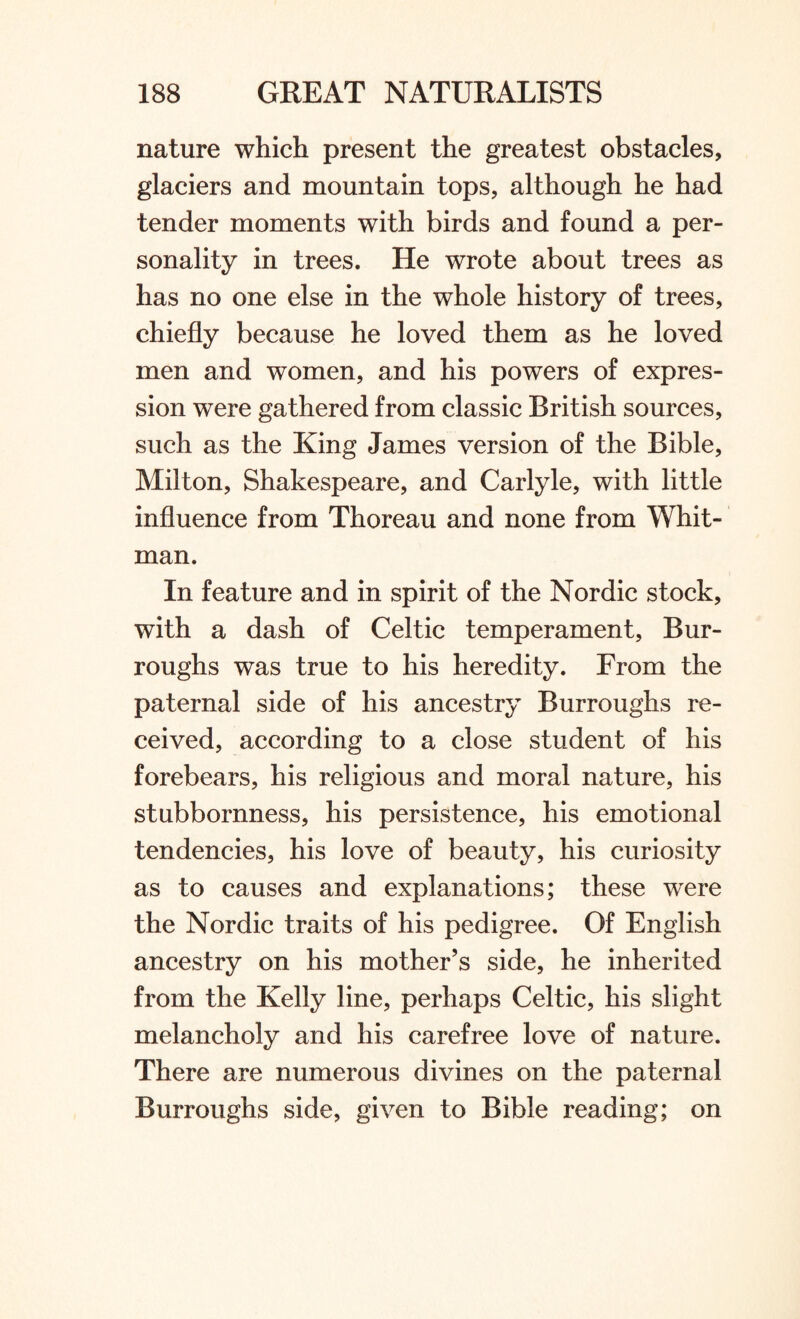 nature which present the greatest obstacles, glaciers and mountain tops, although he had tender moments with birds and found a per¬ sonality in trees. He wrote about trees as has no one else in the whole history of trees, chiefly because he loved them as he loved men and women, and his powers of expres¬ sion were gathered from classic British sources, such as the King James version of the Bible, Milton, Shakespeare, and Carlyle, with little influence from Thoreau and none from Whit¬ man. In feature and in spirit of the Nordic stock, with a dash of Celtic temperament, Bur¬ roughs was true to his heredity. From the paternal side of his ancestry Burroughs re¬ ceived, according to a close student of his forebears, his religious and moral nature, his stubbornness, his persistence, his emotional tendencies, his love of beauty, his curiosity as to causes and explanations; these wrere the Nordic traits of his pedigree. Of English ancestry on his mother’s side, he inherited from the Kelly line, perhaps Celtic, his slight melancholy and his carefree love of nature. There are numerous divines on the paternal Burroughs side, given to Bible reading; on
