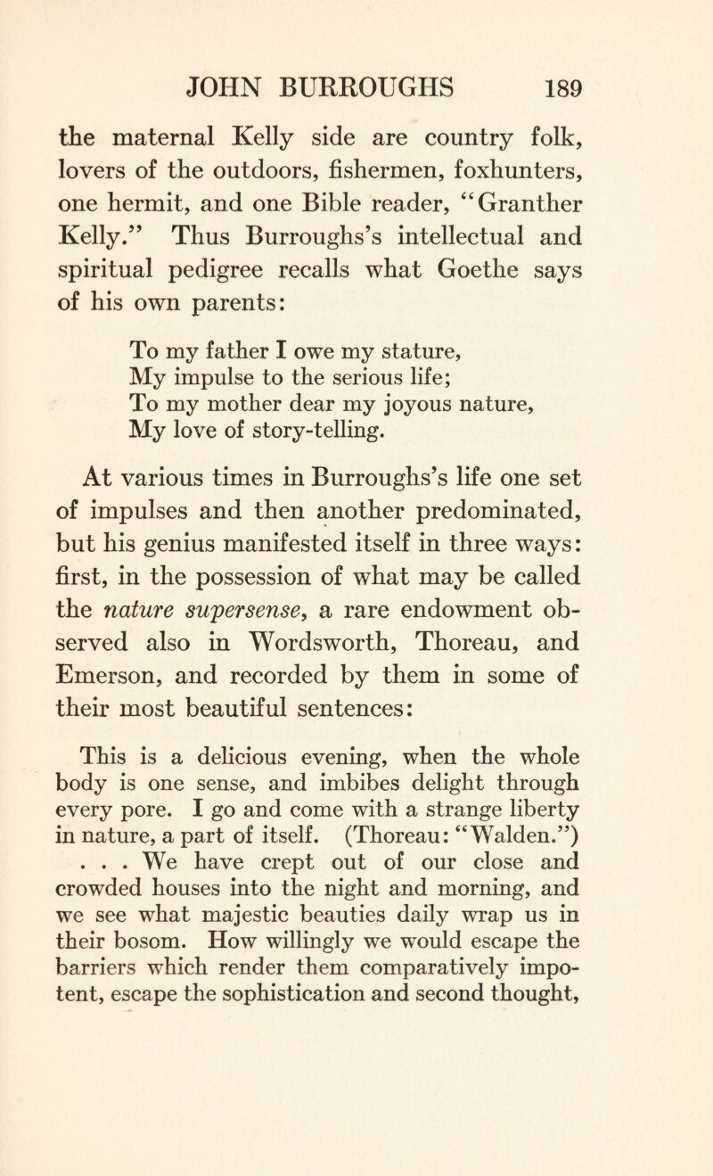 the maternal Kelly side are country folk, lovers of the outdoors, fishermen, foxhunters, one hermit, and one Bible reader, “Granther Kelly.” Thus Burroughs’s intellectual and spiritual pedigree recalls what Goethe says of his own parents: To my father I owe my stature, My impulse to the serious life; To my mother dear my joyous nature, My love of story-telling. At various times in Burroughs’s life one set of impulses and then another predominated, but his genius manifested itself in three ways: first, in the possession of what may be called the nature supersense, a rare endowment ob¬ served also in Wordsworth, Thoreau, and Emerson, and recorded by them in some of their most beautiful sentences: This is a delicious evening, when the whole body is one sense, and imbibes delight through every pore. I go and come with a strange liberty in nature, a part of itself. (Thoreau: “Walden.”) ... We have crept out of our close and crowded houses into the night and morning, and we see what majestic beauties daily wrap us in their bosom. How willingly we would escape the barriers which render them comparatively impo¬ tent, escape the sophistication and second thought,