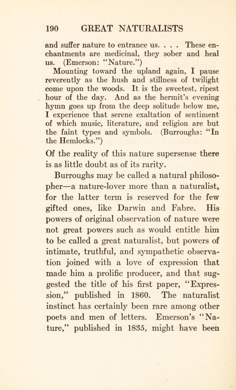 and suffer nature to entrance us. . . . These en¬ chantments are medicinal, they sober and heal us. (Emerson: “Nature.”) Mounting toward the upland again, I pause reverently as the hush and stillness of twilight come upon the woods. It is the sweetest, ripest hour of the day. And as the hermit’s evening hymn goes up from the deep solitude below me, I experience that serene exaltation of sentiment of which music, literature, and religion are but the faint types and symbols. (Burroughs: “In the Hemlocks.”) Of the reality of this nature supersense there is as little doubt as of its rarity. Burroughs may be called a natural philoso¬ pher—a nature-lover more than a naturalist, for the latter term is reserved for the few gifted ones, like Darwin and Fabre. His powers of original observation of nature were not great powers such as would entitle him to be called a great naturalist, but powers of intimate, truthful, and sympathetic observa¬ tion joined with a love of expression that made him a prolific producer, and that sug¬ gested the title of his first paper, ‘6 Expres¬ sion/’ published in 1860. The naturalist instinct has certainly been rare among other poets and men of letters. Emerson’s “ Na¬ ture,” published in 1835, might have been