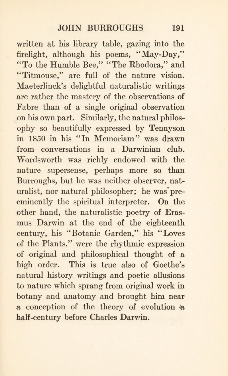 written at his library table, gazing into the firelight, although his poems, “May-Day,” “To the Humble Bee,” “The Rhodora,” and “Titmouse,” are full of the nature vision. Maeterlinck’s delightful naturalistic writings are rather the mastery of the observations of Fabre than of a single original observation on his own part. Similarly, the natural philos¬ ophy so beautifully expressed by Tennyson in 1850 in his “In Memoriam” was drawn from conversations in a Darwinian club. Wordsworth was richly endowed with the nature supersense, perhaps more so than Burroughs, but he was neither observer, nat¬ uralist, nor natural philosopher; he was pre¬ eminently the spiritual interpreter. On the other hand, the naturalistic poetry of Eras¬ mus Darwin at the end of the eighteenth century, his “Botanic Garden,” his “Loves of the Plants,” were the rhythmic expression of original and philosophical thought of a high order. This is true also of Goethe’s natural history writings and poetic allusions to nature which sprang from original work in botany and anatomy and brought him near a conception of the theory of evolution & half-century before Charles Darwin.