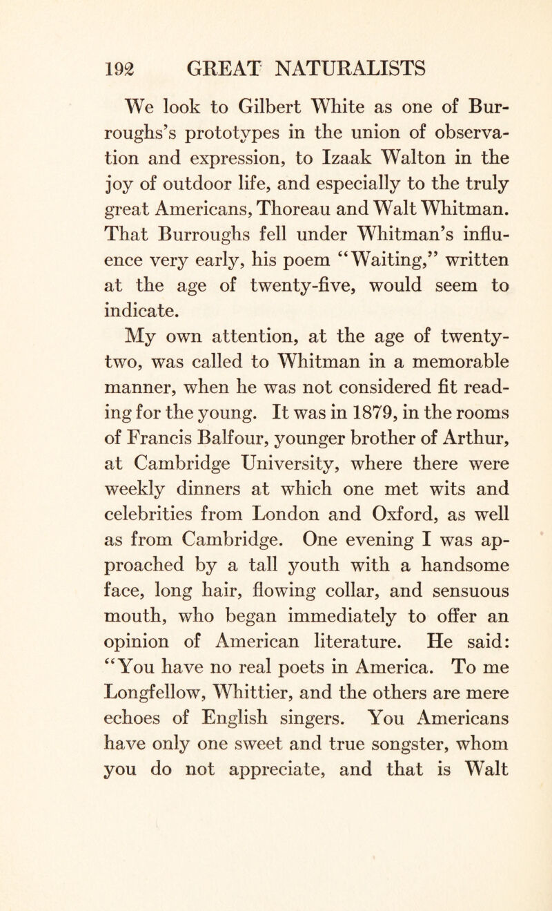 We look to Gilbert White as one of Bur¬ roughs’s prototypes in the union of observa¬ tion and expression, to Izaak Walton in the joy of outdoor life, and especially to the truly great Americans, Thoreau and Walt Whitman. That Burroughs fell under Whitman’s influ¬ ence very early, his poem “Waiting,” written at the age of twenty-five, would seem to indicate. My own attention, at the age of twenty- two, was called to Whitman in a memorable manner, when he was not considered fit read¬ ing for the young. It was in 1879, in the rooms of Francis Balfour, younger brother of Arthur, at Cambridge University, where there were weekly dinners at which one met wits and celebrities from London and Oxford, as well as from Cambridge. One evening I was ap¬ proached by a tall youth with a handsome face, long hair, flowing collar, and sensuous mouth, who began immediately to offer an opinion of American literature. He said: “You have no real poets in America. To me Longfellow, Whittier, and the others are mere echoes of English singers. You Americans have only one sweet and true songster, whom you do not appreciate, and that is Walt