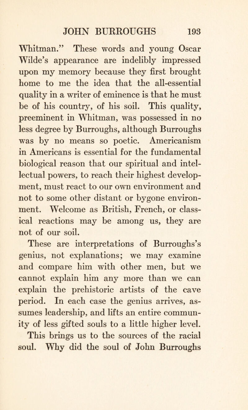 Whitman.” These words and young Oscar Wilde’s appearance are indelibly impressed upon my memory because they first brought home to me the idea that the all-essential quality in a writer of eminence is that he must be of his country, of his soil. This quality, preeminent in Whitman, was possessed in no less degree by Burroughs, although Burroughs was by no means so poetic. Americanism in Americans is essential for the fundamental biological reason that our spiritual and intel¬ lectual powers, to reach their highest develop¬ ment, must react to our own environment and not to some other distant or bygone environ¬ ment. Welcome as British, French, or class¬ ical reactions may be among us, they are not of our soil. These are interpretations of Burroughs’s genius, not explanations; we may examine and compare him with other men, but we cannot explain him any more than we can explain the prehistoric artists of the cave period. In each case the genius arrives, as¬ sumes leadership, and lifts an entire commun¬ ity of less gifted souls to a little higher level. This brings us to the sources of the racial soul. Why did the soul of John Burroughs