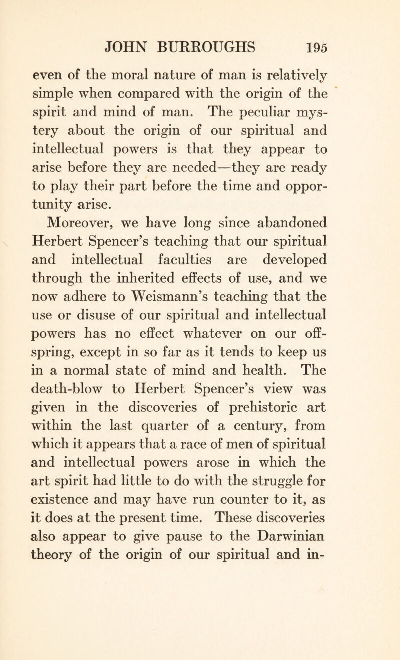 even of the moral nature of man is relatively simple when compared with the origin of the spirit and mind of man. The peculiar mys¬ tery about the origin of our spiritual and intellectual powers is that they appear to arise before they are needed—they are ready to play their part before the time and oppor¬ tunity arise. Moreover, we have long since abandoned Herbert Spencer’s teaching that our spiritual and intellectual faculties are developed through the inherited effects of use, and we now adhere to Weismann’s teaching that the use or disuse of our spiritual and intellectual powers has no effect whatever on our off¬ spring, except in so far as it tends to keep us in a normal state of mind and health. The death-blow to Herbert Spencer’s view was given in the discoveries of prehistoric art within the last quarter of a century, from which it appears that a race of men of spiritual and intellectual powers arose in which the art spirit had little to do with the struggle for existence and may have run counter to it, as it does at the present time. These discoveries also appear to give pause to the Darwinian theory of the origin of our spiritual and in-