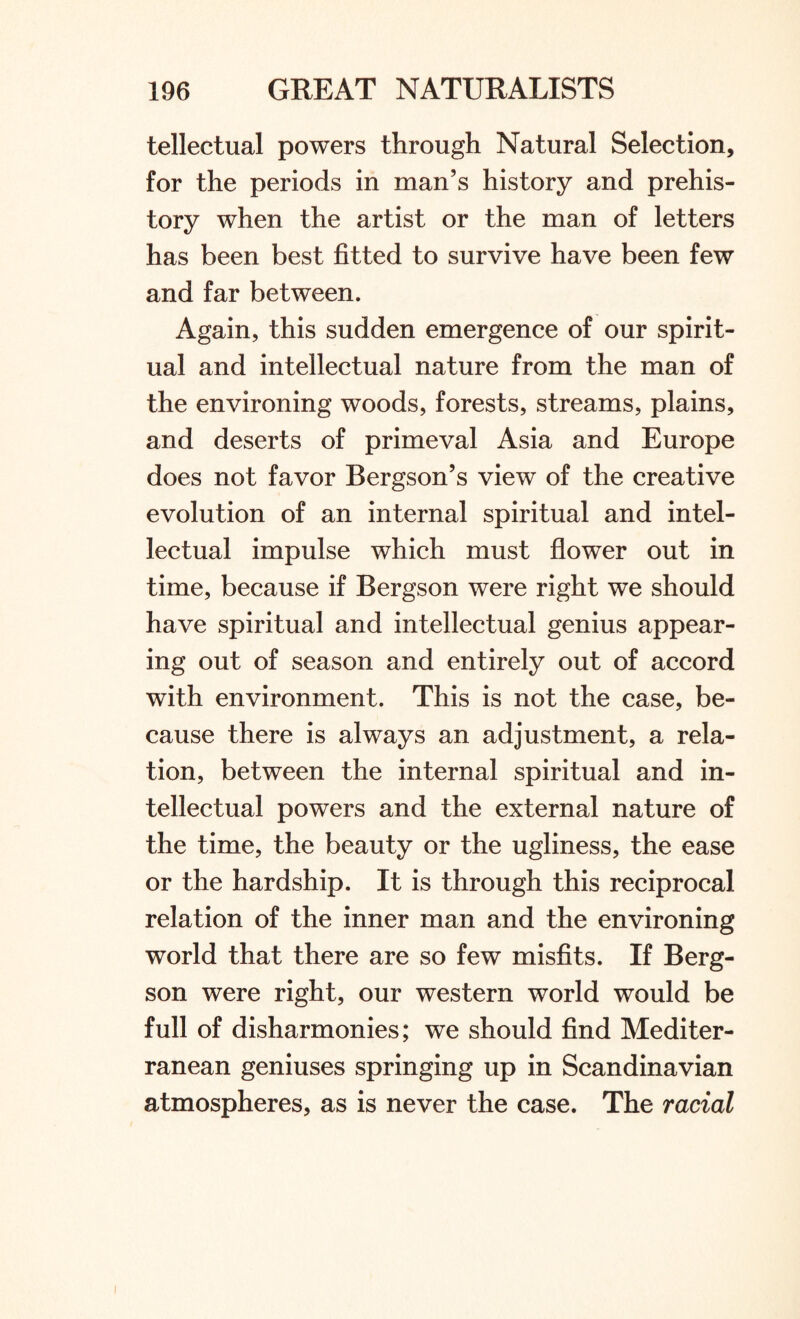 tellectual powers through Natural Selection, for the periods in man’s history and prehis¬ tory when the artist or the man of letters has been best fitted to survive have been few and far between. Again, this sudden emergence of our spirit¬ ual and intellectual nature from the man of the environing woods, forests, streams, plains, and deserts of primeval Asia and Europe does not favor Bergson’s view of the creative evolution of an internal spiritual and intel¬ lectual impulse which must flower out in time, because if Bergson were right we should have spiritual and intellectual genius appear¬ ing out of season and entirely out of accord with environment. This is not the case, be¬ cause there is always an adjustment, a rela¬ tion, between the internal spiritual and in¬ tellectual powers and the external nature of the time, the beauty or the ugliness, the ease or the hardship. It is through this reciprocal relation of the inner man and the environing world that there are so few misfits. If Berg¬ son were right, our western world would be full of disharmonies; we should find Mediter¬ ranean geniuses springing up in Scandinavian atmospheres, as is never the case. The racial