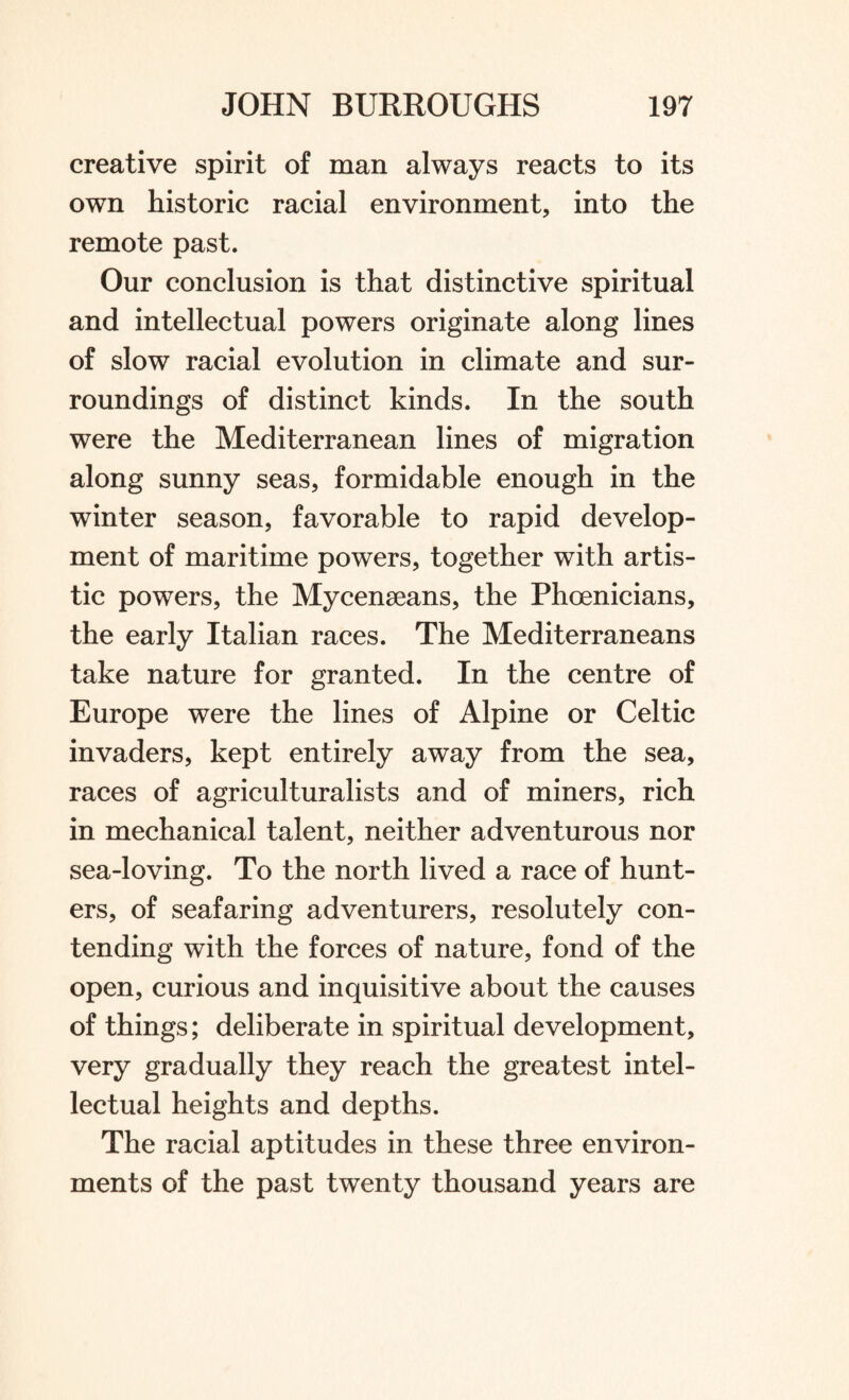 creative spirit of man always reacts to its own historic racial environment, into the remote past. Our conclusion is that distinctive spiritual and intellectual powers originate along lines of slow racial evolution in climate and sur¬ roundings of distinct kinds. In the south were the Mediterranean lines of migration along sunny seas, formidable enough in the winter season, favorable to rapid develop¬ ment of maritime powers, together with artis¬ tic powers, the Mycenseans, the Phoenicians, the early Italian races. The Mediterraneans take nature for granted. In the centre of Europe were the lines of Alpine or Celtic invaders, kept entirely away from the sea, races of agriculturalists and of miners, rich in mechanical talent, neither adventurous nor sea-loving. To the north lived a race of hunt¬ ers, of seafaring adventurers, resolutely con¬ tending with the forces of nature, fond of the open, curious and inquisitive about the causes of things; deliberate in spiritual development, very gradually they reach the greatest intel¬ lectual heights and depths. The racial aptitudes in these three environ¬ ments of the past twenty thousand years are