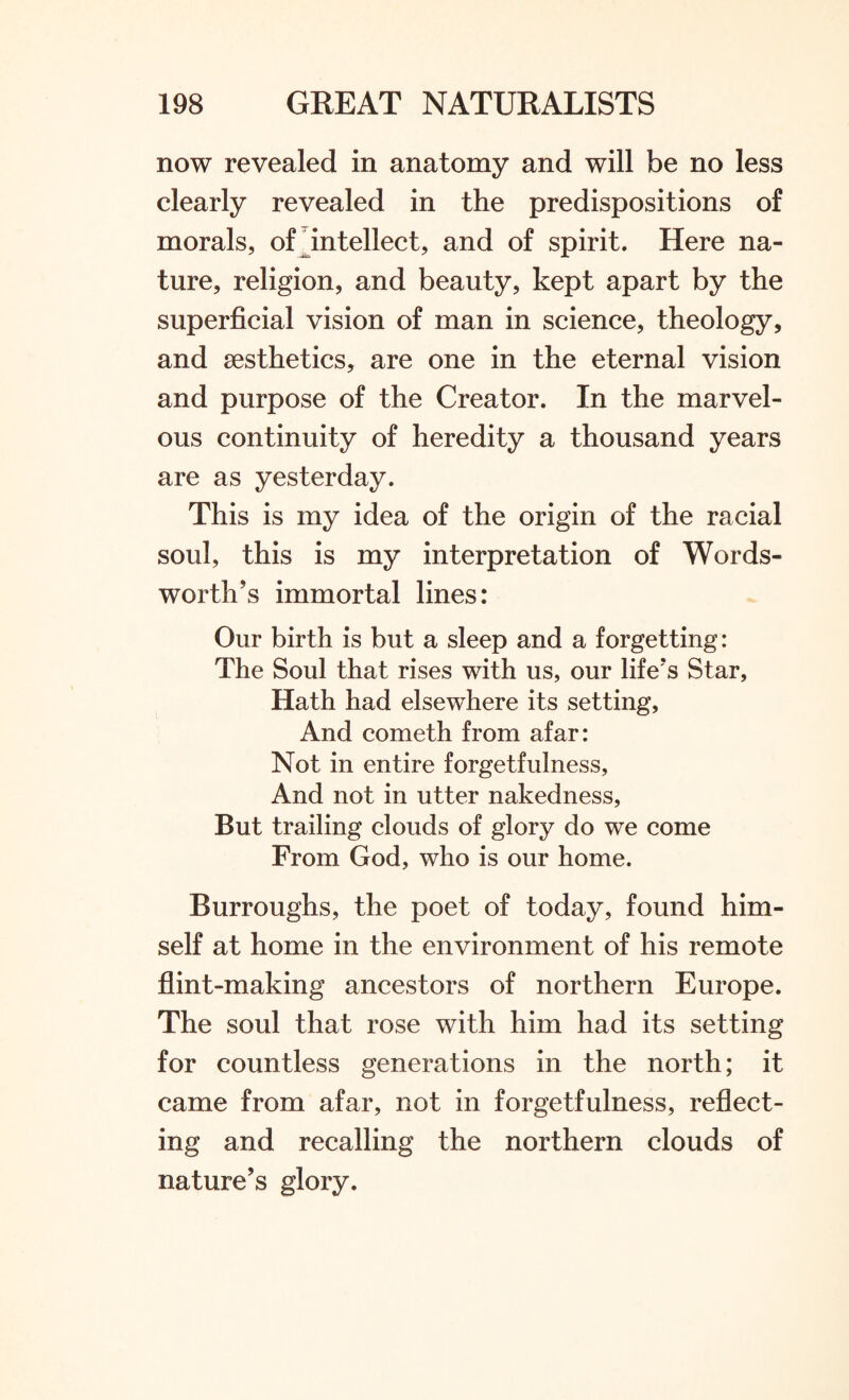 now revealed in anatomy and will be no less clearly revealed in the predispositions of morals, of intellect, and of spirit. Here na¬ ture, religion, and beauty, kept apart by the superficial vision of man in science, theology, and aesthetics, are one in the eternal vision and purpose of the Creator. In the marvel¬ ous continuity of heredity a thousand years are as yesterday. This is my idea of the origin of the racial soul, this is my interpretation of Words¬ worth’s immortal lines: Our birth is but a sleep and a forgetting: The Soul that rises with us, our life's Star, Hath had elsewhere its setting, And cometh from afar: Not in entire forgetfulness, And not in utter nakedness, But trailing clouds of glory do we come From God, who is our home. Burroughs, the poet of today, found him¬ self at home in the environment of his remote flint-making ancestors of northern Europe. The soul that rose with him had its setting for countless generations in the north; it came from afar, not in forgetfulness, reflect¬ ing and recalling the northern clouds of nature’s glory.