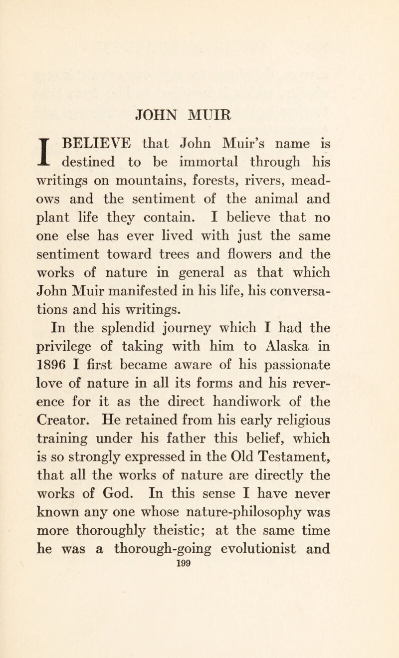 I BELIEVE that John Muir’s name is destined to be immortal through his writings on mountains, forests, rivers, mead¬ ows and the sentiment of the animal and plant life they contain. I believe that no one else has ever lived with just the same sentiment toward trees and flowers and the works of nature in general as that which John Muir manifested in his life, his conversa¬ tions and his writings. In the splendid journey which I had the privilege of taking with him to Alaska in 1896 I first became aware of his passionate love of nature in all its forms and his rever¬ ence for it as the direct handiwork of the Creator. He retained from his early religious training under his father this belief, which is so strongly expressed in the Old Testament, that all the works of nature are directly the works of God. In this sense I have never known any one whose nature-philosophy was more thoroughly theistic; at the same time he was a thorough-going evolutionist and