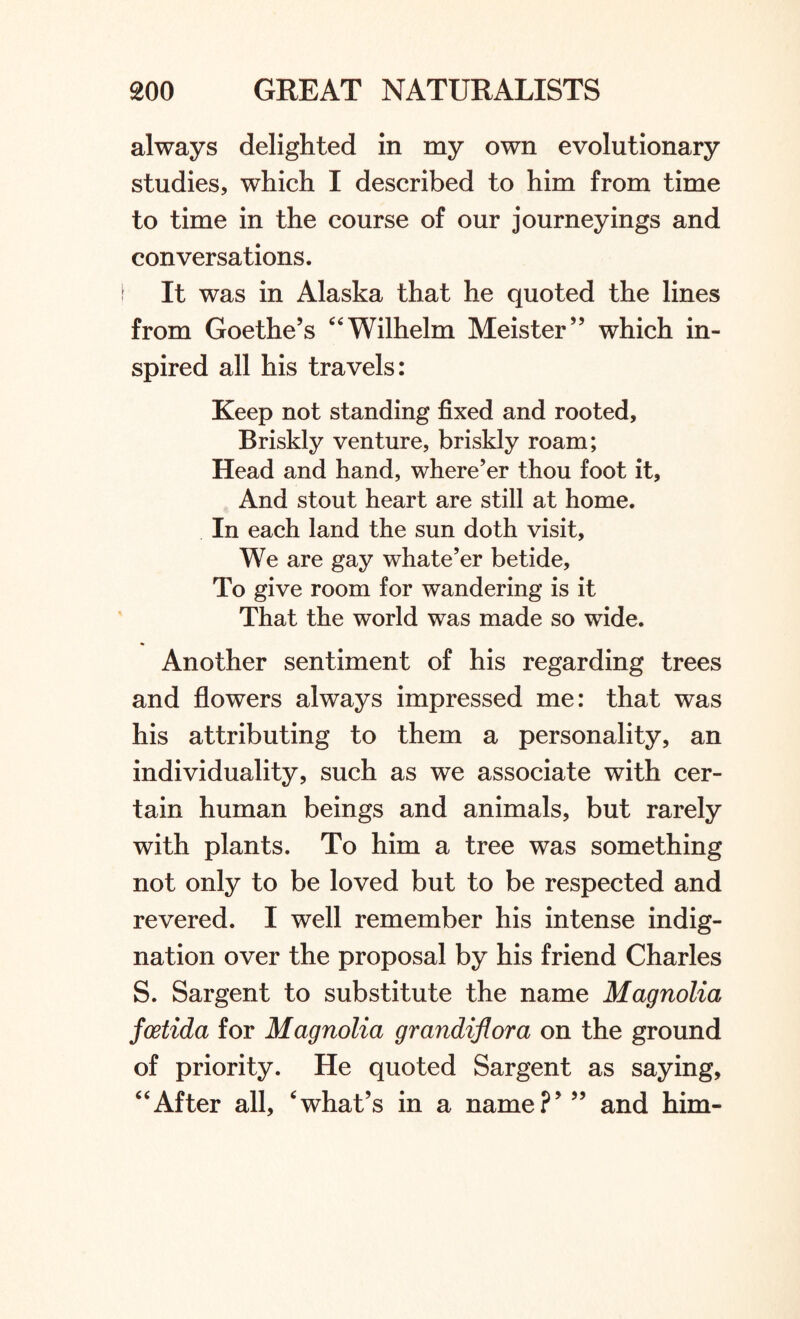 always delighted in my own evolutionary studies, which I described to him from time to time in the course of our journeyings and conversations. \ It was in Alaska that he quoted the lines from Goethe’s “ Wilhelm Meister” which in¬ spired all his travels: Keep not standing fixed and rooted. Briskly venture, briskly roam; Head and hand, where’er thou foot it, And stout heart are still at home. In each land the sun doth visit. We are gay whate’er betide. To give room for wandering is it That the world was made so wide. Another sentiment of his regarding trees and flowers always impressed me: that was his attributing to them a personality, an individuality, such as we associate with cer¬ tain human beings and animals, but rarely with plants. To him a tree was something not only to be loved but to be respected and revered. I well remember his intense indig¬ nation over the proposal by his friend Charles S. Sargent to substitute the name Magnolia foetida for Magnolia grandiflora on the ground of priority. He quoted Sargent as saying, “After all, ‘what’s in a name?’ ” and him-