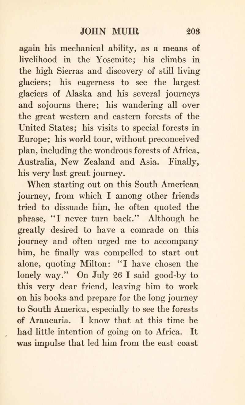 again his mechanical ability, as a means of livelihood in the Yosemite; his climbs in the high Sierras and discovery of still living glaciers; his eagerness to see the largest glaciers of Alaska and his several journeys and sojourns there; his wandering all over the great western and eastern forests of the United States; his visits to special forests in Europe; his world tour, without preconceived plan, including the wondrous forests of Africa, Australia, New Zealand and Asia. Finally, his very last great journey. When starting out on this South American journey, from which I among other friends tried to dissuade him, he often quoted the phrase, “I never turn back.” Although he greatly desired to have a comrade on this journey and often urged me to accompany him, he finally was compelled to start out alone, quoting Milton: “I have chosen the lonely way.” On July 26 I said good-by to this very dear friend, leaving him to work on his books and prepare for the long journey to South America, especially to see the forests of Araucaria. I know that at this time he had little intention of going on to Africa. It was impulse that led him from the east coast