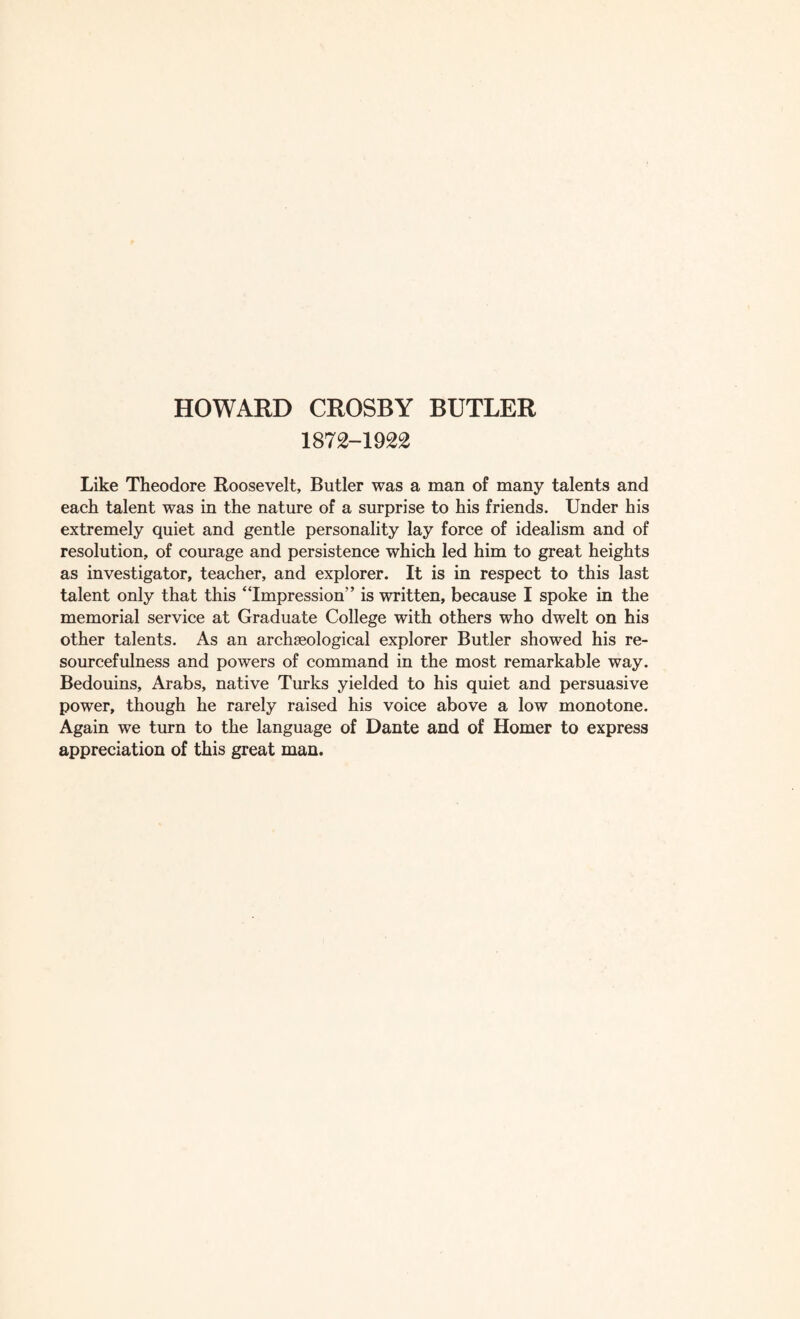 1872-1922 Like Theodore Roosevelt, Butler was a man of many talents and each talent was in the nature of a surprise to his friends. Under his extremely quiet and gentle personality lay force of idealism and of resolution, of courage and persistence which led him to great heights as investigator, teacher, and explorer. It is in respect to this last talent only that this “Impression” is written, because I spoke in the memorial service at Graduate College with others who dwelt on his other talents. As an archaeological explorer Butler showed his re¬ sourcefulness and powers of command in the most remarkable way. Bedouins, Arabs, native Turks yielded to his quiet and persuasive power, though he rarely raised his voice above a low monotone. Again we turn to the language of Dante and of Homer to express appreciation of this great man.