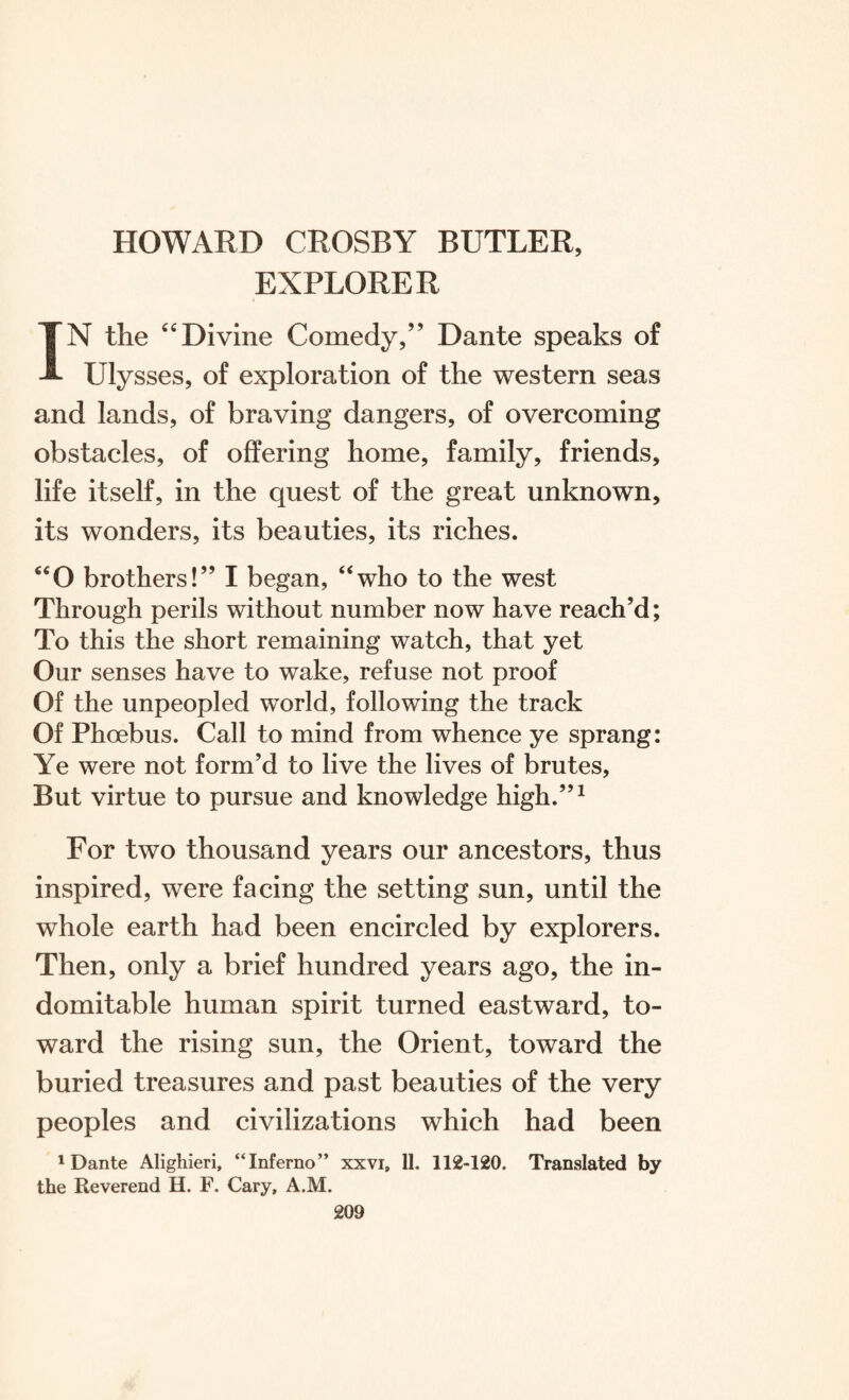 EXPLORER IN the “Divine Comedy,” Dante speaks of Ulysses, of exploration of the western seas and lands, of braving dangers, of overcoming obstacles, of offering home, family, friends, life itself, in the quest of the great unknown, its wonders, its beauties, its riches. “O brothers!” I began, “who to the west Through perils without number now have reach’d; To this the short remaining watch, that yet Our senses have to wake, refuse not proof Of the unpeopled world, following the track Of Phoebus. Call to mind from whence ye sprang: Ye were not form’d to live the lives of brutes, But virtue to pursue and knowledge high.”1 For two thousand years our ancestors, thus inspired, were facing the setting sun, until the whole earth had been encircled by explorers. Then, only a brief hundred years ago, the in¬ domitable human spirit turned eastward, to¬ ward the rising sun, the Orient, toward the buried treasures and past beauties of the very peoples and civilizations which had been 'Dante Alighieri, “Inferno” xxvi, 11. 112-120. Translated by the Reverend H. F. Cary, A.M.