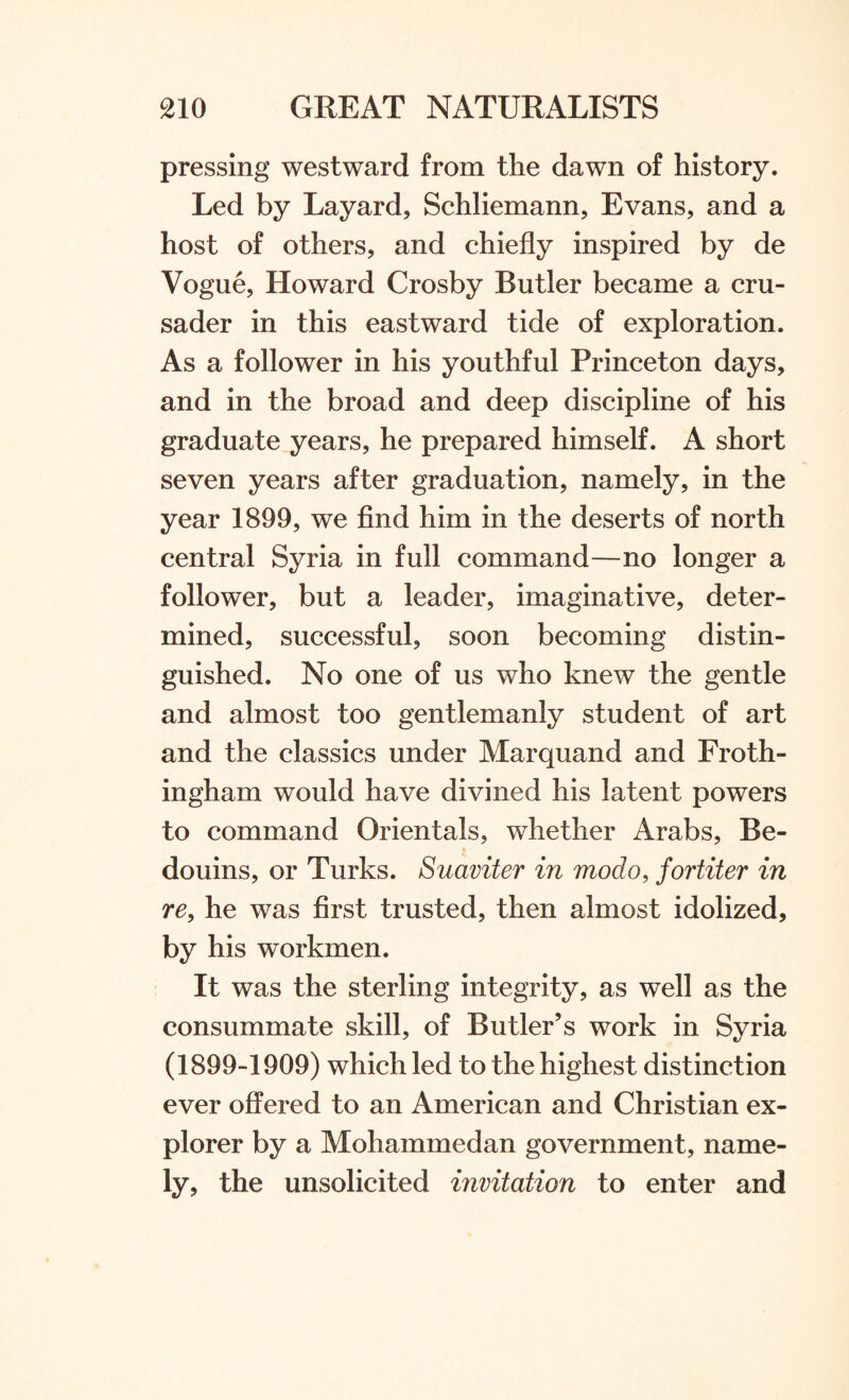 pressing westward from the dawn of history. Led by Layard, Schliemann, Evans, and a host of others, and chiefly inspired by de Vogue, Howard Crosby Butler became a cru¬ sader in this eastward tide of exploration. As a follower in his youthful Princeton days, and in the broad and deep discipline of his graduate years, he prepared himself. A short seven years after graduation, namely, in the year 1899, we find him in the deserts of north central Syria in full command—no longer a follower, but a leader, imaginative, deter¬ mined, successful, soon becoming distin¬ guished. No one of us who knew the gentle and almost too gentlemanly student of art and the classics under Marquand and Froth- ingham would have divined his latent powers to command Orientals, whether Arabs, Be¬ douins, or Turks. Suaviter in modo, fortiter in re, he was first trusted, then almost idolized, by his workmen. It was the sterling integrity, as well as the consummate skill, of Butler’s work in Syria (1899-1909) which led to the highest distinction ever offered to an American and Christian ex¬ plorer by a Mohammedan government, name¬ ly, the unsolicited invitation to enter and