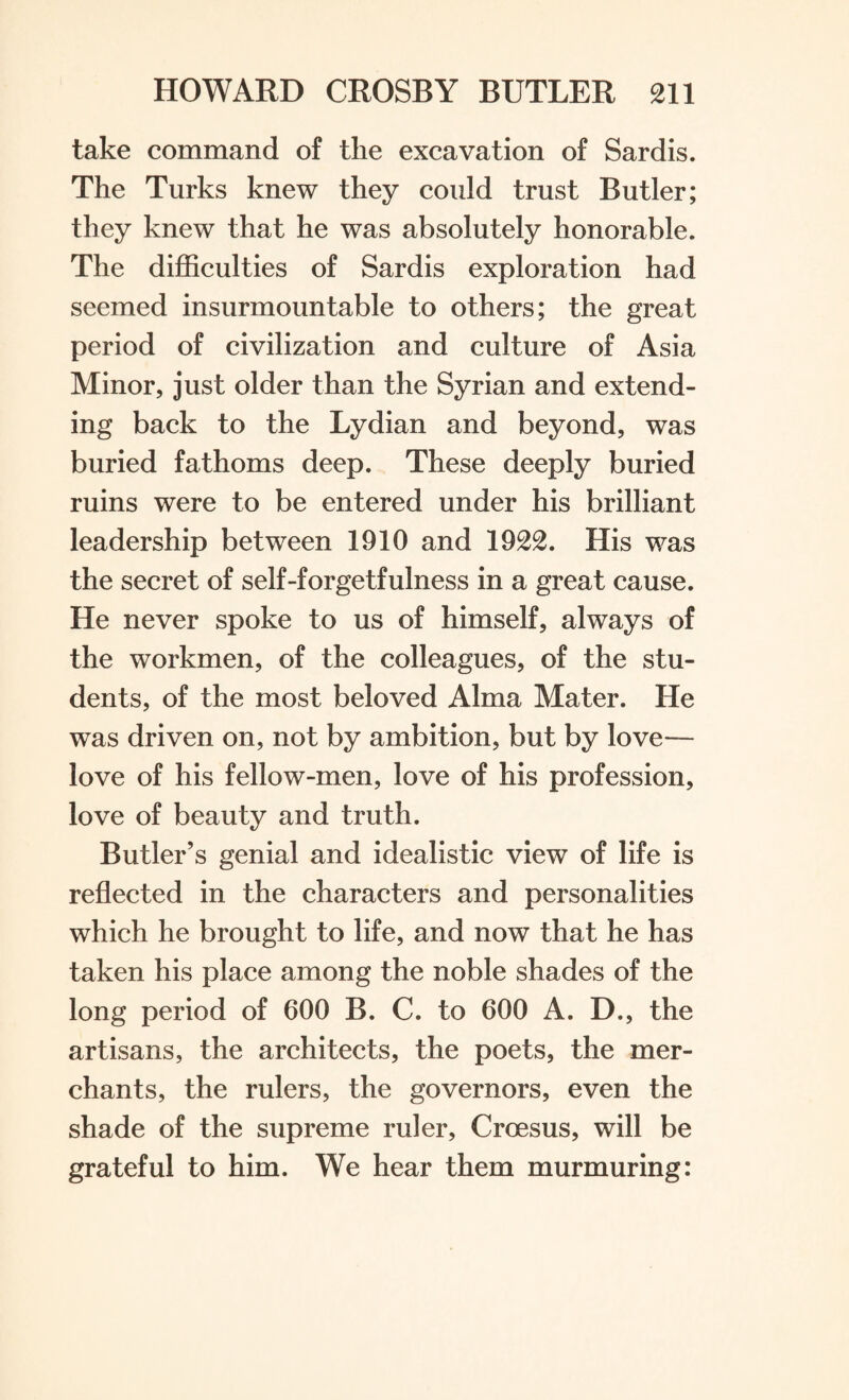 take command of the excavation of Sardis. The Turks knew they could trust Butler; they knew that he was absolutely honorable. The difficulties of Sardis exploration had seemed insurmountable to others; the great period of civilization and culture of Asia Minor, just older than the Syrian and extend¬ ing back to the Lydian and beyond, was buried fathoms deep. These deeply buried ruins were to be entered under his brilliant leadership between 1910 and 1922. His was the secret of self-forgetfulness in a great cause. He never spoke to us of himself, always of the workmen, of the colleagues, of the stu¬ dents, of the most beloved Alma Mater. He was driven on, not by ambition, but by love— love of his fellow-men, love of his profession, love of beauty and truth. Butler’s genial and idealistic view of life is reflected in the characters and personalities which he brought to life, and now that he has taken his place among the noble shades of the long period of 600 B. C. to 600 A. D., the artisans, the architects, the poets, the mer¬ chants, the rulers, the governors, even the shade of the supreme ruler, Croesus, will be grateful to him. We hear them murmuring: