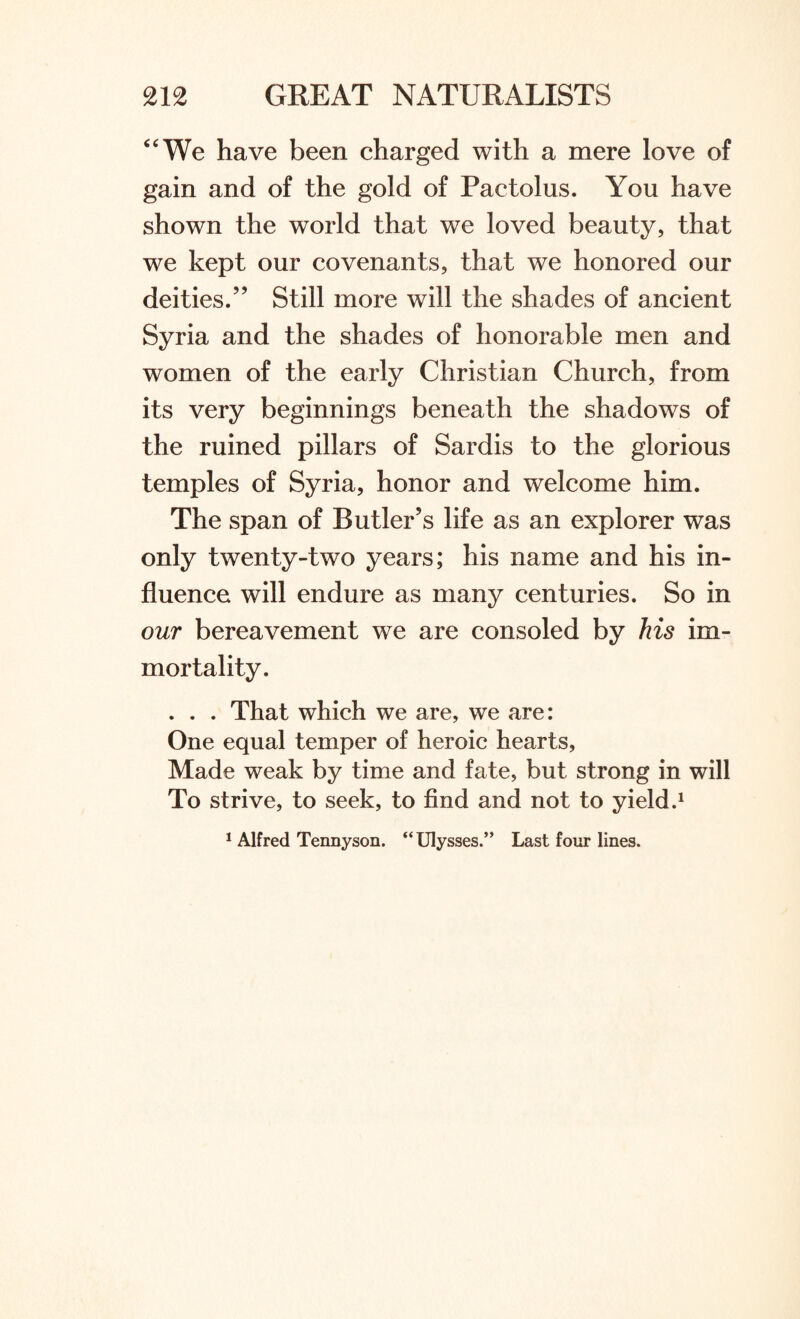 “We have been charged with a mere love of gain and of the gold of Pactolus. You have shown the world that we loved beauty, that we kept our covenants, that we honored our deities.” Still more will the shades of ancient Syria and the shades of honorable men and women of the early Christian Church, from its very beginnings beneath the shadows of the ruined pillars of Sardis to the glorious temples of Syria, honor and welcome him. The span of Butler’s life as an explorer was only twenty-two years; his name and his in¬ fluence will endure as many centuries. So in our bereavement we are consoled by his im¬ mortality. . . . That which we are, we are: One equal temper of heroic hearts, Made weak by time and fate, but strong in will To strive, to seek, to find and not to yield.1 1 Alfred Tennyson. “ Ulysses.” Last four lines.