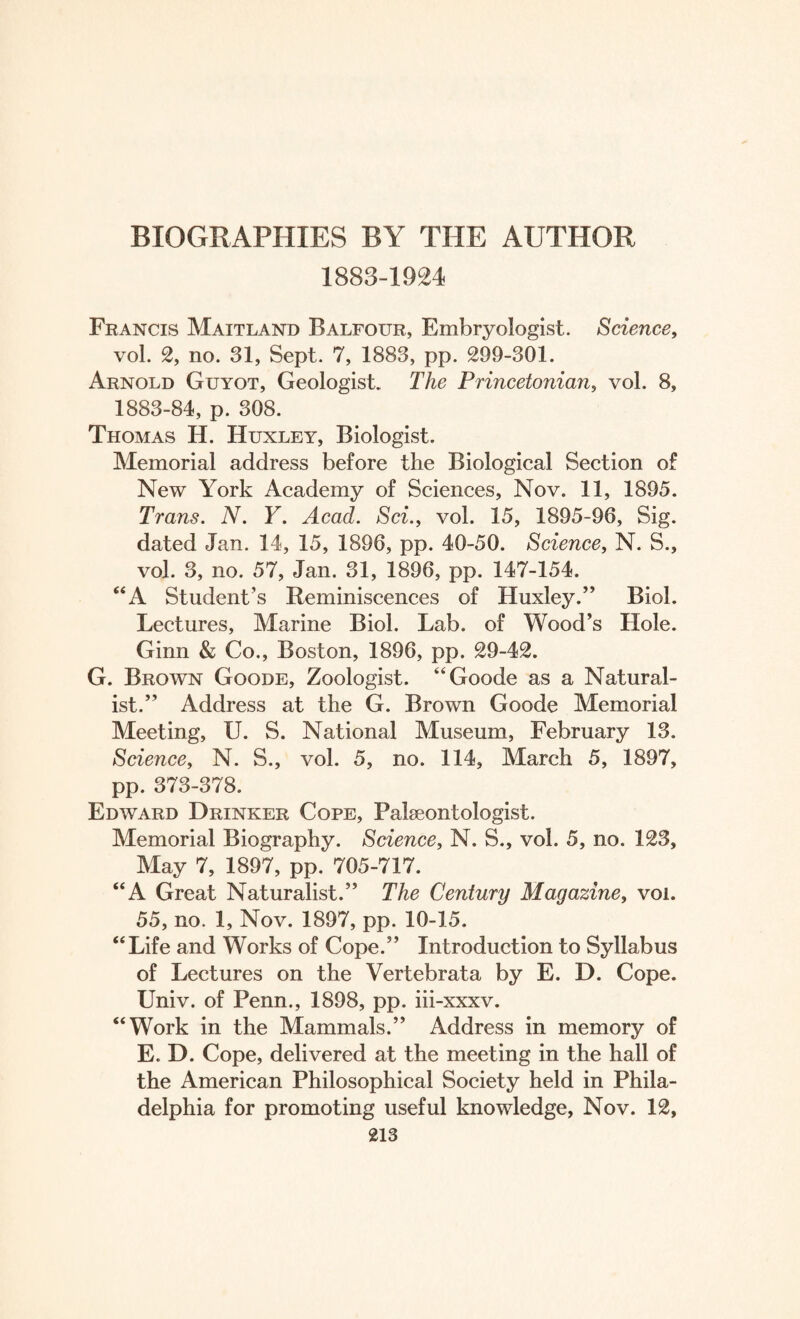 1883-1924 Francis Maitland Balfour, Embryologist. Science, vol. 2, no. 31, Sept. 7, 1883, pp. 299-301. Arnold Guyot, Geologist. The Princetonian, vol. 8, 1883-84, p. 308. Thomas H. Huxley, Biologist. Memorial address before the Biological Section of New York Academy of Sciences, Nov. 11, 1895. Trans. N. Y. Acad. Sci., vol. 15, 1895-96, Sig. dated Jan. 14, 15, 1896, pp. 40-50. Science, N. S., vol. 3, no. 57, Jan. 31, 1896, pp. 147-154. “A Student’s Reminiscences of Huxley.” Biol. Lectures, Marine Biol. Lab. of Wood’s Hole. Ginn & Co., Boston, 1896, pp. 29-42. G. Brown Goode, Zoologist. “Goode as a Natural¬ ist.” Address at the G. Brown Goode Memorial Meeting, U. S. National Museum, February 13. Science, N. S., vol. 5, no. 114, March 5, 1897, pp. 373-378. Edward Drinker Cope, Palaeontologist. Memorial Biography. Science, N. S., vol. 5, no. 123, May 7, 1897, pp. 705-717. “A Great Naturalist.” The Century Magazine, voi. 55, no. 1, Nov. 1897, pp. 10-15. “Life and Works of Cope.” Introduction to Syllabus of Lectures on the Vertebrata by E. D. Cope. Univ. of Penn., 1898, pp. iii-xxxv. “Work in the Mammals.” Address in memory of E. D. Cope, delivered at the meeting in the hall of the American Philosophical Society held in Phila¬ delphia for promoting useful knowledge, Nov. 12,