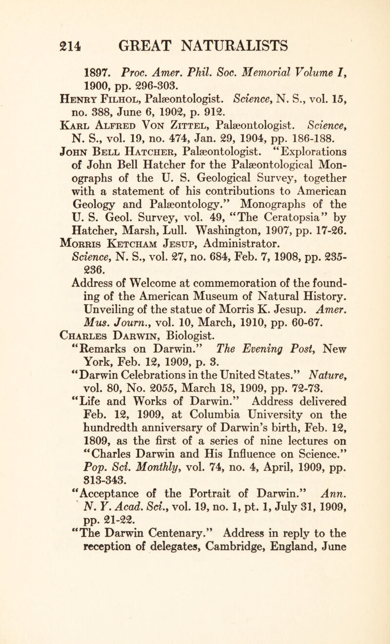 1897. Proc. Amer. Phil. Soc. Memorial Volume /, 1900, pp. 296-303. Henry Filhol, Palaeontologist. Science, N. S., vol. 15, no. 388, June 6, 1902, p. 912. Karl Alfred Von Zittel, Palaeontologist. Science, N. S., vol. 19, no. 474, Jan. 29, 1904, pp. 186-188. John Bell Hatcher, Palaeontologist. “Explorations of John Bell Hatcher for the Palaeontological Mon¬ ographs of the U. S. Geological Survey, together with a statement of his contributions to American Geology and Palaeontology.” Monographs of the U. S. Geol. Survey, vol. 49, “The Ceratopsia” by Hatcher, Marsh, Lull. Washington, 1907, pp. 17-26. Morris Ketcham Jesup, Administrator. Science, N. S., vol. 27, no. 684, Feb. 7, 1908, pp. 235- 236. Address of Welcome at commemoration of the found¬ ing of the American Museum of Natural History. Unveiling of the statue of Morris K. Jesup. Amer. Mus. Journ.y vol. 10, March, 1910, pp. 60-67. Charles Darwin, Biologist. “Remarks on Darwin.” The Evening Post, New York, Feb. 12, 1909, p. 3. “Darwin Celebrations in the United States.” Nature, vol. 80, No. 2055, March 18, 1909, pp. 72-73. “Life and Works of Darwin.” Address delivered Feb. 12, 1909, at Columbia University on the hundredth anniversary of Darwin’s birth, Feb. 12, 1809, as the first of a series of nine lectures on “Charles Darwin and His Influence on Science.” Pop. Sci. Monthly, vol. 74, no. 4, April, 1909, pp. 813-343. “Acceptance of the Portrait of Darwin.” Ann. N. Y. Acad. Set., vol. 19, no. 1, pt. 1, July 31, 1909, pp. 21-22. “The Darwin Centenary.” Address in reply to the reception of delegates, Cambridge, England, June