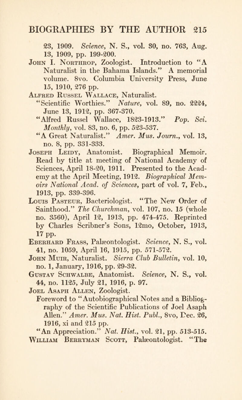 23, 1909. Science, N. S., vol. SO, no. 763, Aug. 13, 1909, pp. 199-200. John I. Northrop, Zoologist. Introduction to “A Naturalist in the Bahama Islands/’ A memorial volume. 8vo. Columbia University Press, June 15, 1910, 276 pp. Alfred Russel Wallace, Naturalist. “Scientific Worthies.” Nature, vol. 89, no. 2224, June 13, 1912, pp. 367-370. “Alfred Russel Wallace, 1823-1913.” Pop. Sci. Monthly, vol. 83, no. 6, pp. 523-537. “A Great Naturalist.” Amer. Mus. Journ.y vol. 13, no. 8, pp. 331-333. Joseph Leidy, Anatomist. Biographical Memoir. Read by title at meeting of National Academy of Sciences, April 18-20, 1911. Presented to the Acad¬ emy at the April Meeting, 1912. Biographical Mem¬ oirs National Acad, of Sciences, part of vol. 7, Feb., 1913, pp. 339-396. Louis Pasteur, Bacteriologist. “The New Order of Sainthood.” The Churchman, vol. 107, no. 15 (whole no. 3560), April 12, 1913, pp. 474-475. Reprinted by Charles Scribner’s Sons, 12mo, October, 1913, 17 pp* Eberhard Frass, Palaeontologist. Science, N. S., vol. 41, no. 1059, April 16, 1915, pp. 571-572. John Muir, Naturalist. Sierra Club Bulletin, vol. 10, no. 1, January, 1916, pp. 29-32. Gustav Schwalbe, Anatomist. Science, N. S., vol. 44, no. 1125, July 21, 1916, p. 97. Joel Asaph Allen, Zoologist. Foreword to “Autobiographical Notes and a Bibliog¬ raphy of the Scientific Publications of Joel Asaph Allen.” Amer. Mus. Nat. Hist. Publ., 8vo, Dec. 26, 1916, xi and 215 pp. “An Appreciation.” Nat. Hist., vol. 21, pp. 513-515. William Berryman Scott, Palaeontologist. “The