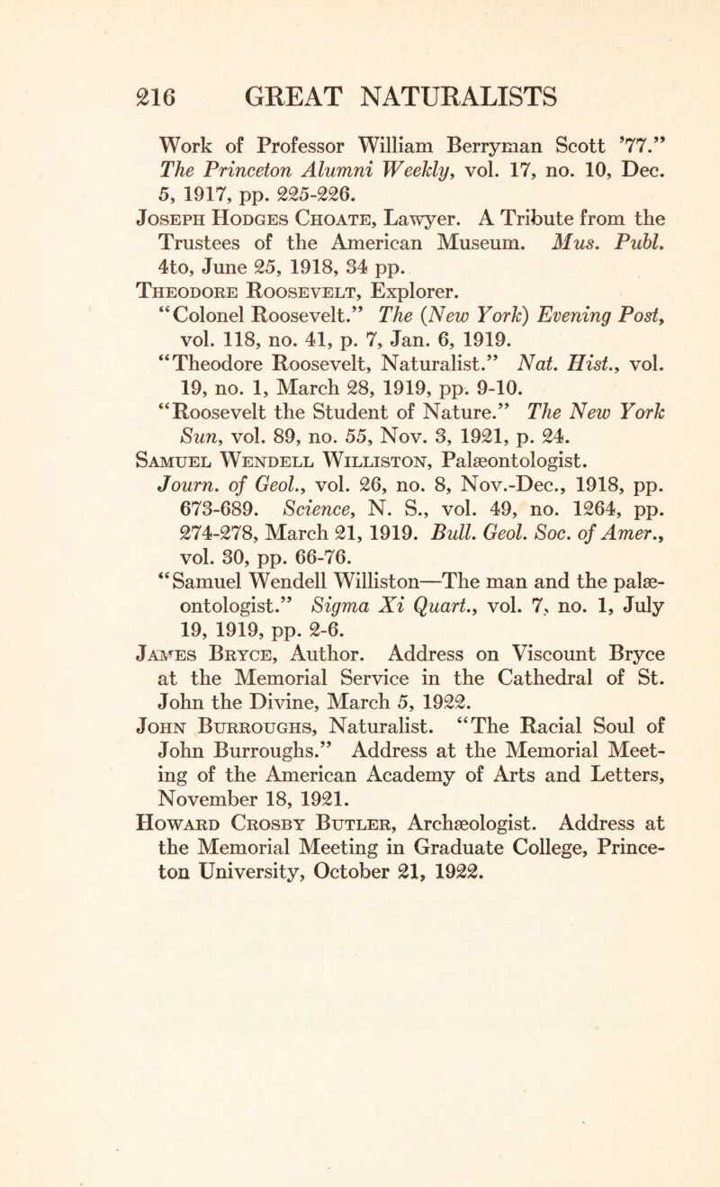 Work of Professor William Berryman Scott ’77.” The Princeton Alumni Weekly, vol. 17, no. 10, Dec. 5, 1917, pp. 225-226. Joseph Hodges Choate, Lawyer. A Tribute from the Trustees of the American Museum. Mus. Publ. 4to, June 25, 1918, 34 pp. Theodore Roosevelt, Explorer. “Colonel Roosevelt.” The (New York) Evening Post, vol. 118, no. 41, p. 7, Jan. 6, 1919. “Theodore Roosevelt, Naturalist.” Nat. Hist., vol. 19, no. 1, March 28, 1919, pp. 9-10. “Roosevelt the Student of Nature.” The New York Sun, vol. 89, no. 55, Nov. 3, 1921, p. 24. Samuel Wendell Williston, Palaeontologist. Journ. of Geol., vol. 26, no. 8, Nov.-Dee., 1918, pp. 673-689. Science, N. S., vol. 49, no. 1264, pp. 274-278, March 21, 1919. Bull. Geol. Soc. of Amer., vol. 30, pp. 66-76. “Samuel Wendell Williston—The man and the palae¬ ontologist.” Sigma Xi Quart., vol. 7, no. 1, July 19, 1919, pp. 2-6. James Bryce, Author. Address on Viscount Bryce at the Memorial Service in the Cathedral of St. John the Divine, March 5, 1922. John Burroughs, Naturalist. “The Racial Soul of John Burroughs.” Address at the Memorial Meet¬ ing of the American Academy of Arts and Letters, November 18, 1921. Howard Crosby Butler, Archaeologist. Address at the Memorial Meeting in Graduate College, Prince¬ ton University, October 21, 1922.