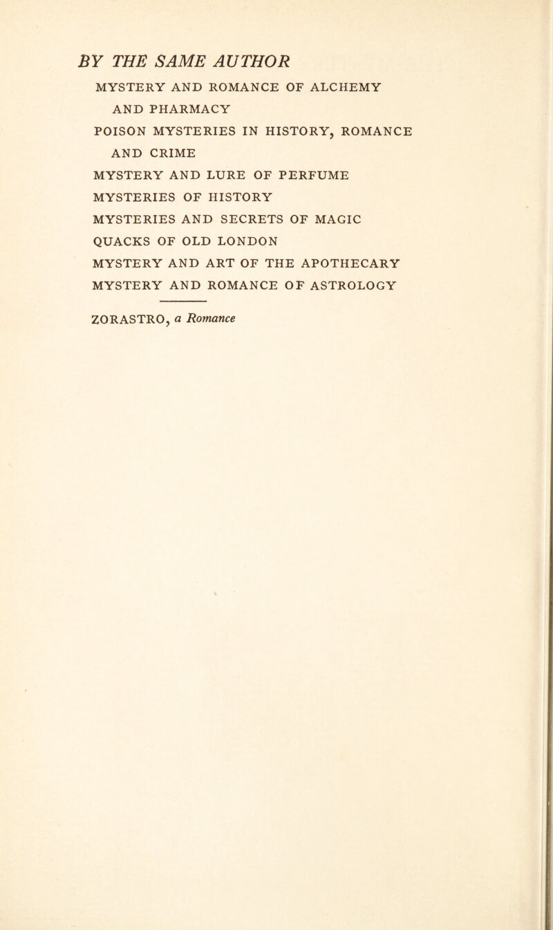 BY THE SAME AUTHOR MYSTERY AND ROMANCE OF ALCHEMY AND PHARMACY POISON MYSTERIES IN HISTORY, ROMANCE AND CRIME MYSTERY AND LURE OF PERFUME MYSTERIES OF HISTORY MYSTERIES AND SECRETS OF MAGIC QUACKS OF OLD LONDON MYSTERY AND ART OF THE APOTHECARY MYSTERY AND ROMANCE OF ASTROLOGY ZORASTRO, a Romance