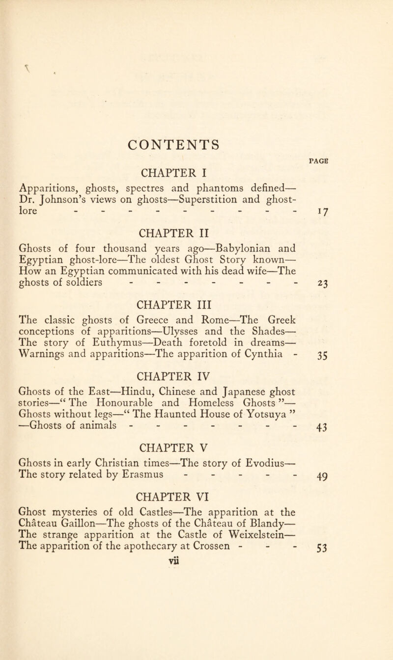 CONTENTS PAGE \ CHAPTER I Apparitions, ghosts, spectres and phantoms defined— Dr. Johnson’s views on ghosts—Superstition and ghost- lore - - - - - - - - -17 CHAPTER II Ghosts of four thousand years ago—Babylonian and Egyptian ghost-lore—The oldest Ghost Story known— How an Egyptian communicated with his dead wife—The ghosts of soldiers -------- 23 CHAPTER III The classic ghosts of Greece and Rome—The Greek conceptions of apparitions—Ulysses and the Shades— The story of Euthymus—Death foretold in dreams— Warnings and apparitions—The apparition of Cynthia - 35 CHAPTER IV Ghosts of the East—Hindu, Chinese and Japanese ghost stories—“ The Honourable and Homeless Ghosts ”— Ghosts without legs—“ The Haunted House of Yotsuya ” —Ghosts of animals ------- 43 CHAPTER V Ghosts in early Christian times—The story of Evodius— The story related by Erasmus ----- 49 CHAPTER VI Ghost mysteries of old Castles—The apparition at the Chateau Gaillon—The ghosts of the Chateau of Blandy— The strange apparition at the Castle of Weixelstein— The apparition of the apothecary at Crossen - •« vu 53