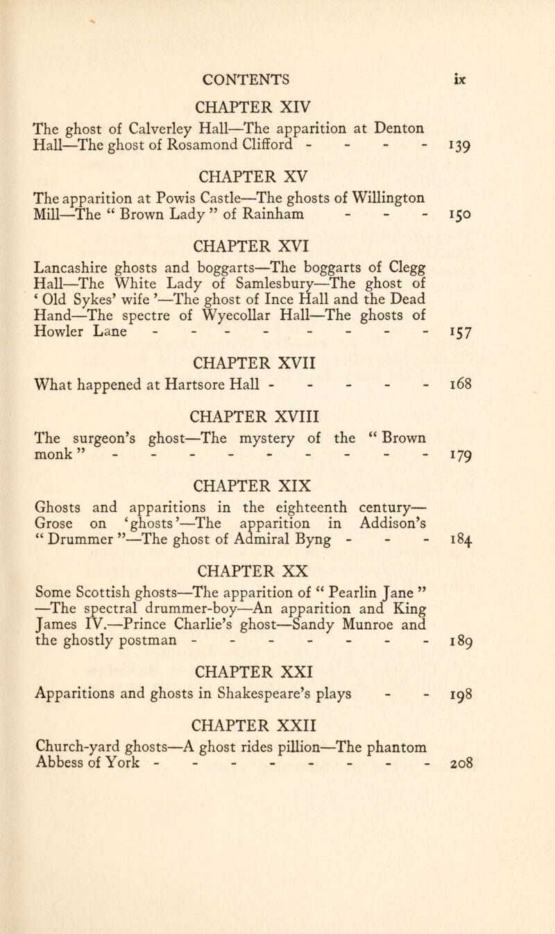 CHAPTER XIV The ghost of Calverley Hall—The apparition at Denton Hall—The ghost of Rosamond Clifford - - - 139 CHAPTER XV The apparition at Powis Castle—The ghosts of Willington Mill—The “ Brown Lady ” of Rainham - 150 CHAPTER XVI Lancashire ghosts and boggarts—The boggarts of Clegg Hall—The White Lady of Samlesbury—The ghost of ‘ Old Sykes’ wife ’—The ghost of Ince Hall and the Dead Hand—The spectre of Wyecollar Hall—The ghosts of Howler Lane - - - - - - -157 CHAPTER XVII What happened at Hartsore Hall ----- 168 CHAPTER XVIII The surgeon’s ghost—The mystery of the “ Brown monk - 179 CHAPTER XIX Ghosts and apparitions in the eighteenth century— Grose on ‘ghosts’—The apparition in Addison’s “ Drummer ”—The ghost of Admiral Byng - - 184 CHAPTER XX Some Scottish ghosts—The apparition of “ Pearlin Jane ” —The spectral drummer-boy—An apparition and King James IV.—Prince Charlie’s ghost—Sandy Munroe and the ghostly postman - - - - - - -189 CHAPTER XXI Apparitions and ghosts in Shakespeare’s plays - - 198 CHAPTER XXII Church-yard ghosts—A ghost rides pillion—The phantom Abbess of York ------- - 208