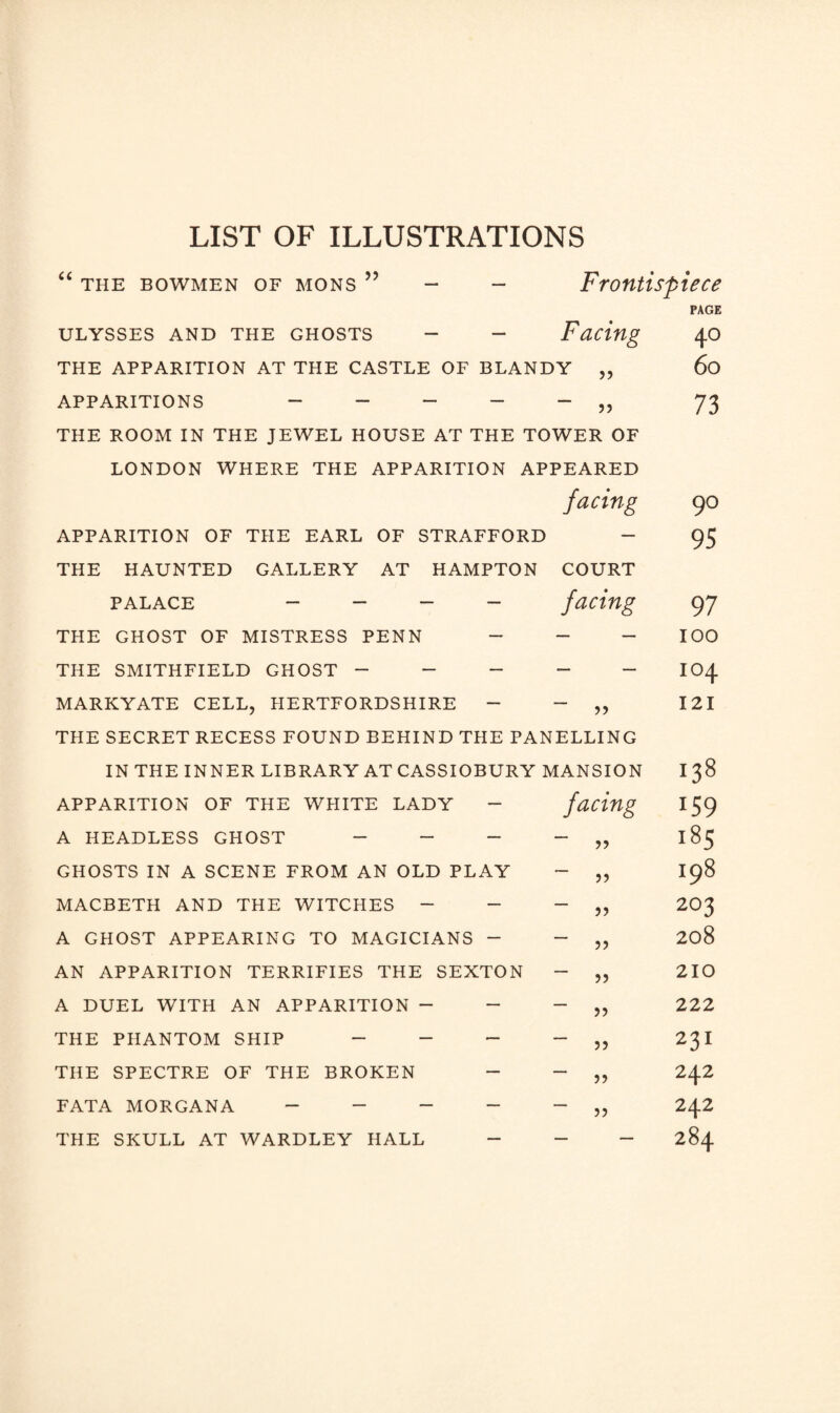 LIST OF ILLUSTRATIONS “ THE BOWMEN OF MONS ” >5 ULYSSES AND THE GHOSTS - - THE APPARITION AT THE CASTLE OF BLANDY APPARITIONS ~ - - - - ,, THE ROOM IN THE JEWEL HOUSE AT THE TOWER OF LONDON WHERE THE APPARITION APPEARED APPARITION OF THE EARL OF STRAFFORD THE HAUNTED GALLERY AT HAMPTON PALACE - - - - THE GHOST OF MISTRESS PENN - THE SMITHFIELD GHOST - - - MARKYATE CELL, HERTFORDSHIRE - Frontispiece PAGE 40 60 Facing APPARITION OF THE WHITE LADY - A HEADLESS GHOST - - - GHOSTS IN A SCENE FROM AN OLD PLAY MACBETH AND THE WITCHES - - A GHOST APPEARING TO MAGICIANS - AN APPARITION TERRIFIES THE SEXTON A DUEL WITH AN APPARITION - - THE PHANTOM SHIP - - - THE SPECTRE OF THE BROKEN - FATA MORGANA - - - - THE SKULL AT WARDLEY HALL - 73 facing 90 — 95 COURT facing 97 — — 100 — — 104 >> 121 ELLING 1ANSION 00 to HH facing lS9 18 5 5) 198 5? 203 ?) 208 >5 210 5? 222 5? 231 >? 242 J? 242 — — 284