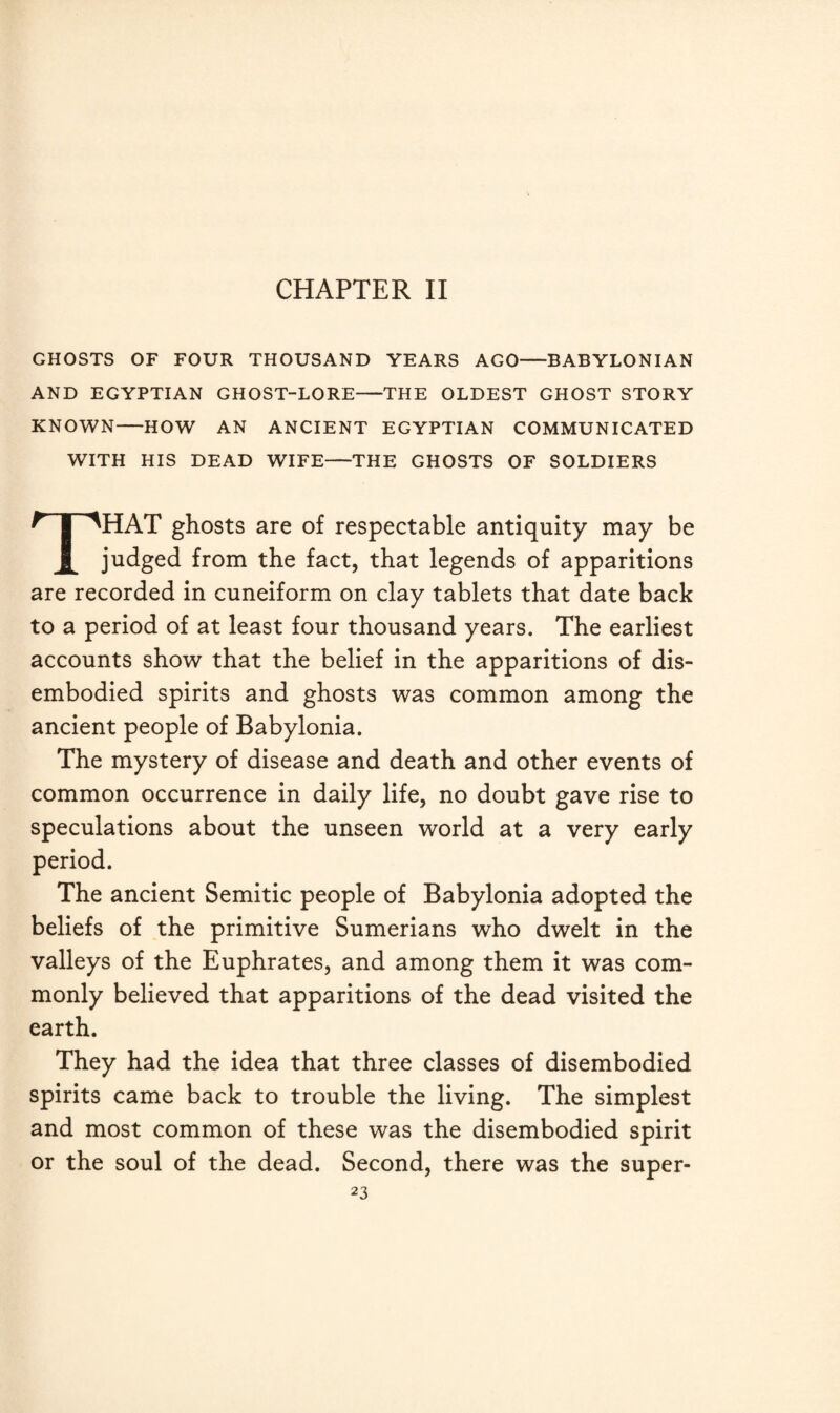 GHOSTS OF FOUR THOUSAND YEARS AGO—BABYLONIAN AND EGYPTIAN GHOST-LORE-THE OLDEST GHOST STORY KNOWN-HOW AN ANCIENT EGYPTIAN COMMUNICATED WITH HIS DEAD WIFE—THE GHOSTS OF SOLDIERS HAT ghosts are of respectable antiquity may be judged from the fact, that legends of apparitions are recorded in cuneiform on clay tablets that date back to a period of at least four thousand years. The earliest accounts show that the belief in the apparitions of dis¬ embodied spirits and ghosts was common among the ancient people of Babylonia. The mystery of disease and death and other events of common occurrence in daily life, no doubt gave rise to speculations about the unseen world at a very early period. The ancient Semitic people of Babylonia adopted the beliefs of the primitive Sumerians who dwelt in the valleys of the Euphrates, and among them it was com¬ monly believed that apparitions of the dead visited the earth. They had the idea that three classes of disembodied spirits came back to trouble the living. The simplest and most common of these was the disembodied spirit or the soul of the dead. Second, there was the super-