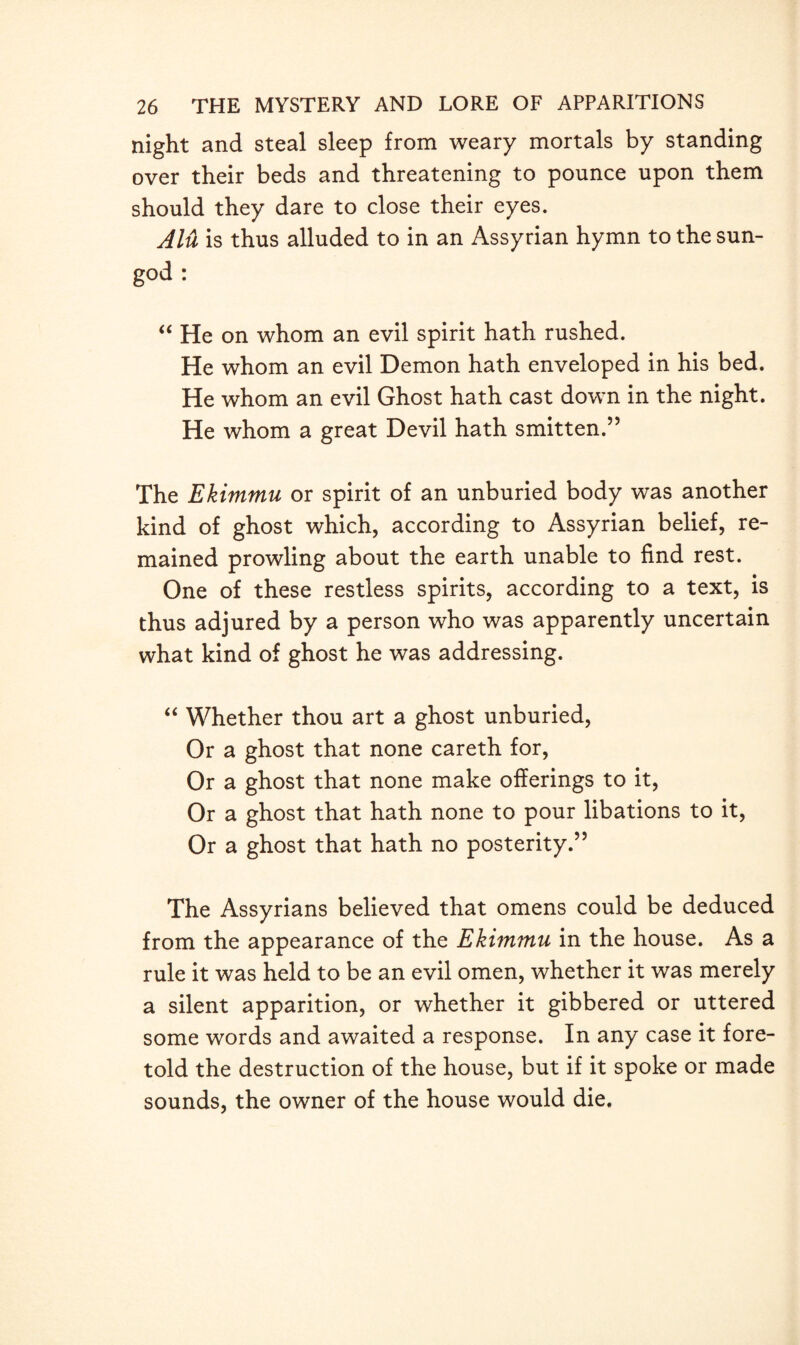 night and steal sleep from weary mortals by standing over their beds and threatening to pounce upon them should they dare to close their eyes. Alu is thus alluded to in an Assyrian hymn to the sun- god : “ He on whom an evil spirit hath rushed. He whom an evil Demon hath enveloped in his bed. He whom an evil Ghost hath cast down in the night. He whom a great Devil hath smitten.” The Ekimmu or spirit of an unburied body was another kind of ghost which, according to Assyrian belief, re¬ mained prowling about the earth unable to find rest. One of these restless spirits, according to a text, is thus adjured by a person who was apparently uncertain what kind of ghost he was addressing. “ Whether thou art a ghost unburied, Or a ghost that none careth for, Or a ghost that none make offerings to it, Or a ghost that hath none to pour libations to it, Or a ghost that hath no posterity.” The Assyrians believed that omens could be deduced from the appearance of the Ekimmu in the house. As a rule it was held to be an evil omen, whether it was merely a silent apparition, or whether it gibbered or uttered some words and awaited a response. In any case it fore¬ told the destruction of the house, but if it spoke or made sounds, the owner of the house would die.