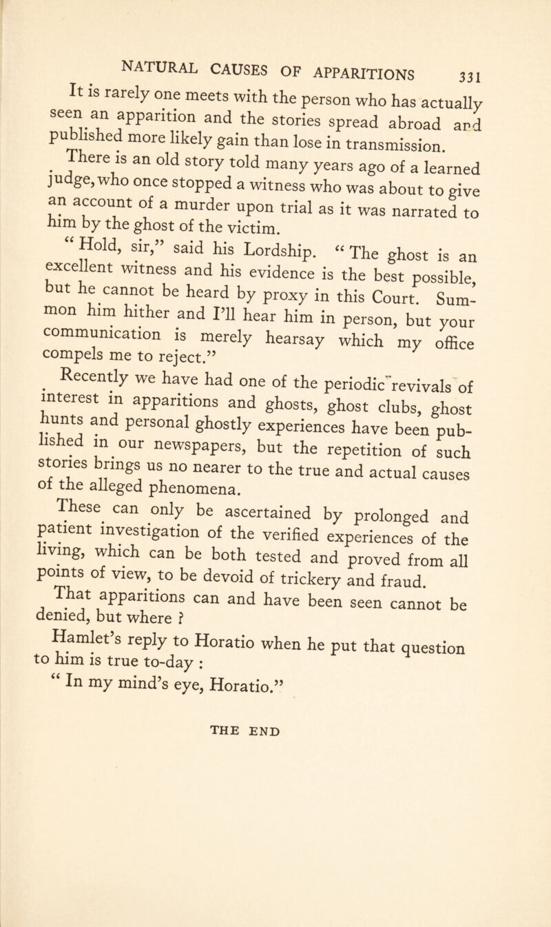 It is rarely one meets with the person who has actually seen an apparition and the stories spread abroad and published more likely gain than lose in transmission. . , here,1S an old st0JT told many years ago of a learned ju ge, w ° once stopped a witness who was about to give an account of a murder upon trial as it was narrated to him by the ghost of the victim. Hold, sir,” said his Lordship. “The ghost is an excellent witness and his evidence is the best possible but he cannot be heard by proxy in this Court. Sum¬ mon him hither and I’ll hear him in person, but your communication is merely hearsay which my office compels me to reject.” . Recently we have had one of the periodic revivals of interest in apparitions and ghosts, ghost clubs, ghost unts and personal ghostly experiences have been pub¬ lished in our newspapers, but the repetition of such stories brings us no nearer to the true and actual causes ol the alleged phenomena. These^ can only be ascertained by prolonged and . _ . , ^ verified experiences of the mng, which can be both tested and proved from all points of view, to be devoid of trickery and fraud. That apparitions can and have been seen cannot be denied, but where r Hamlet’s reply to Horatio when he put that question to him is true to-day : “ In my mind’s eye, Horatio.” the end