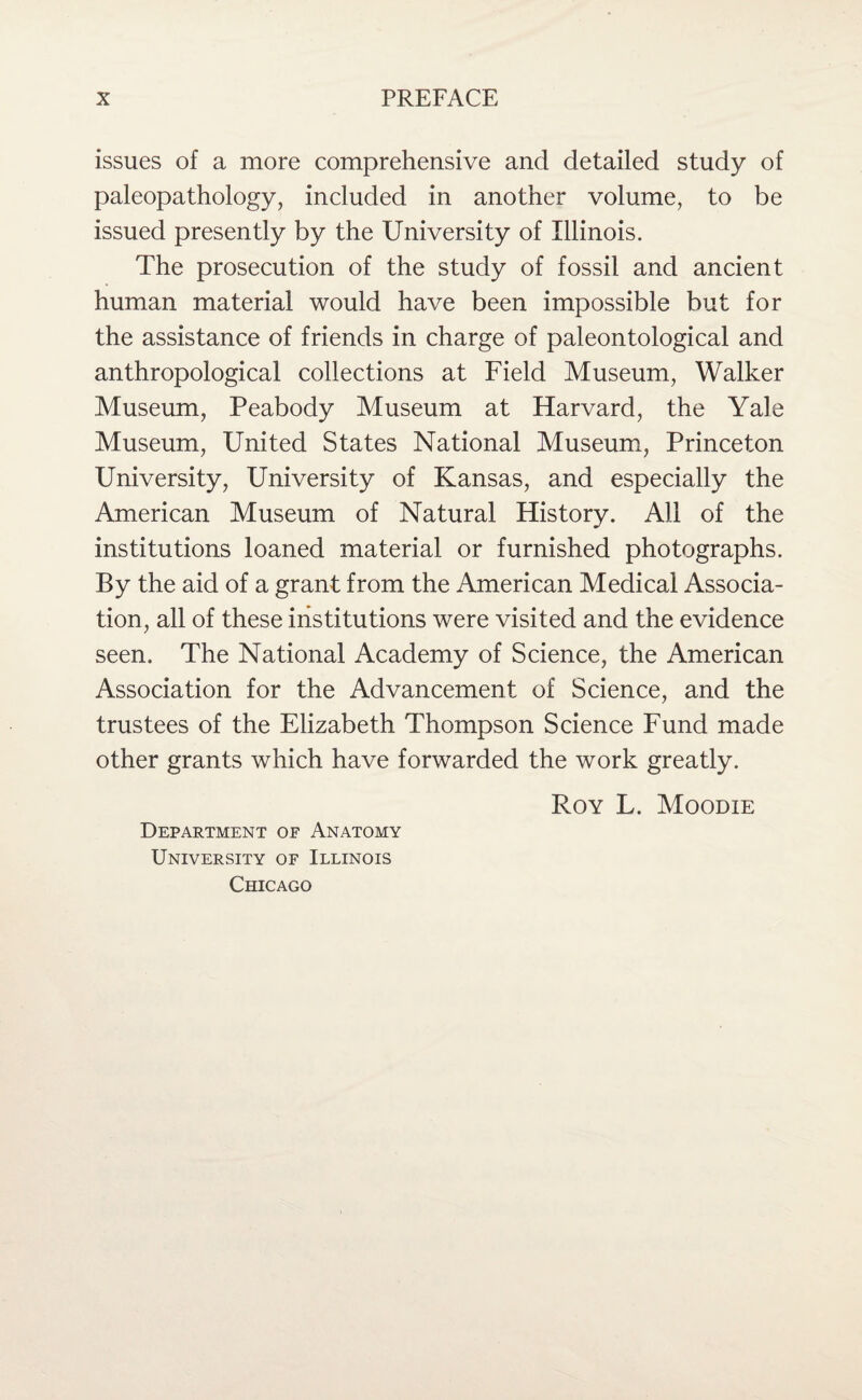 issues of a more comprehensive and detailed study of paleopathology, included in another volume, to be issued presently by the University of Illinois. The prosecution of the study of fossil and ancient human material would have been impossible but for the assistance of friends in charge of paleontological and anthropological collections at Field Museum, Walker Museum, Peabody Museum at Harvard, the Yale Museum, United States National Museum, Princeton University, University of Kansas, and especially the American Museum of Natural History. All of the institutions loaned material or furnished photographs. By the aid of a grant from the American Medical Associa¬ tion, all of these institutions were visited and the evidence seen. The National Academy of Science, the American Association for the Advancement of Science, and the trustees of the Elizabeth Thompson Science Fund made other grants which have forwarded the work greatly. Roy L. Moodie Department of Anatomy University of Illinois Chicago