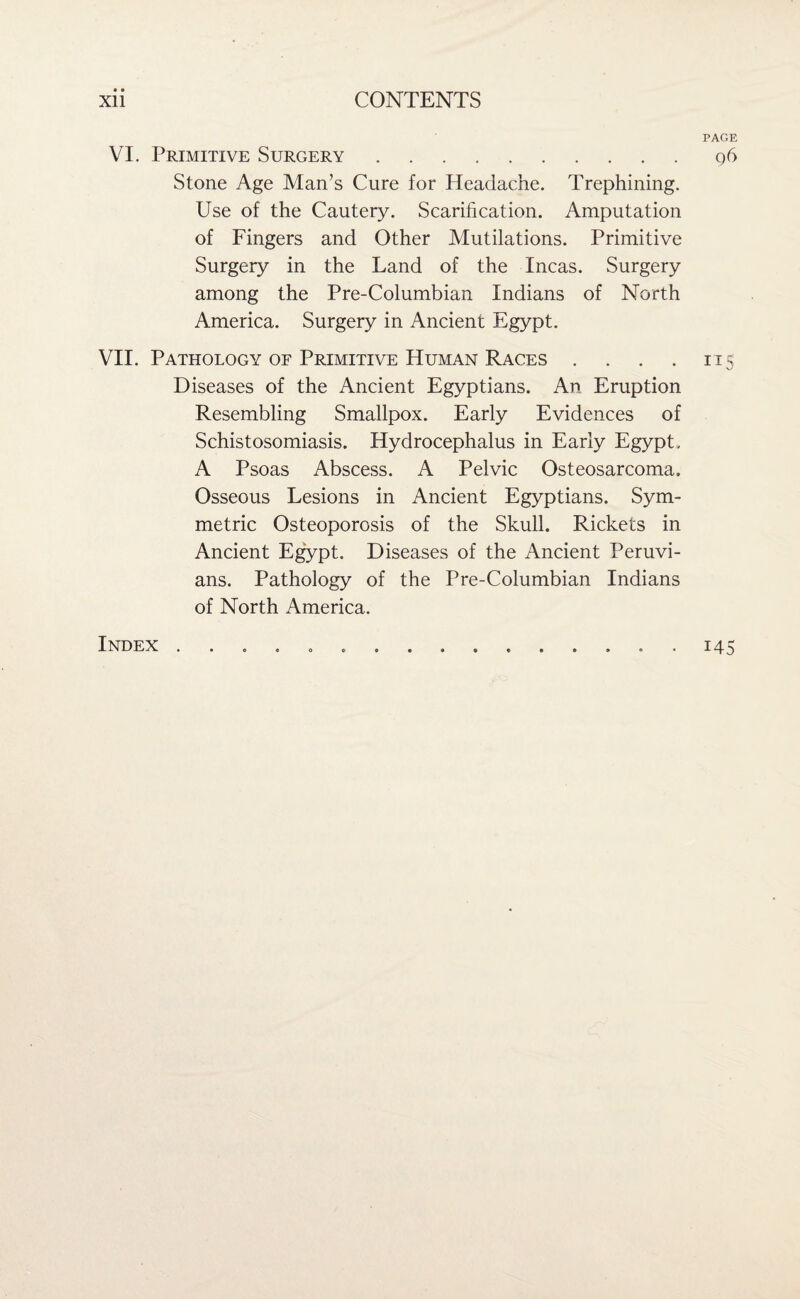 PAGE VI. Primitive Surgery.q6 Stone Age Man’s Cure for Headache. Trephining. Use of the Cautery. Scarification. Amputation of Fingers and Other Mutilations. Primitive Surgery in the Land of the Incas. Surgery among the Pre-Columbian Indians of North America. Surgery in Ancient Egypt. VII. Pathology oe Primitive Human Races . . . . 115 Diseases of the Ancient Egyptians. An Eruption Resembling Smallpox. Early Evidences of Schistosomiasis. Hydrocephalus in Early Egypt, A Psoas Abscess. A Pelvic Osteosarcoma. Osseous Lesions in Ancient Egyptians. Sym¬ metric Osteoporosis of the Skull. Rickets in Ancient Egypt. Diseases of the Ancient Peruvi¬ ans. Pathology of the Pre-Columbian Indians of North America. Index 145