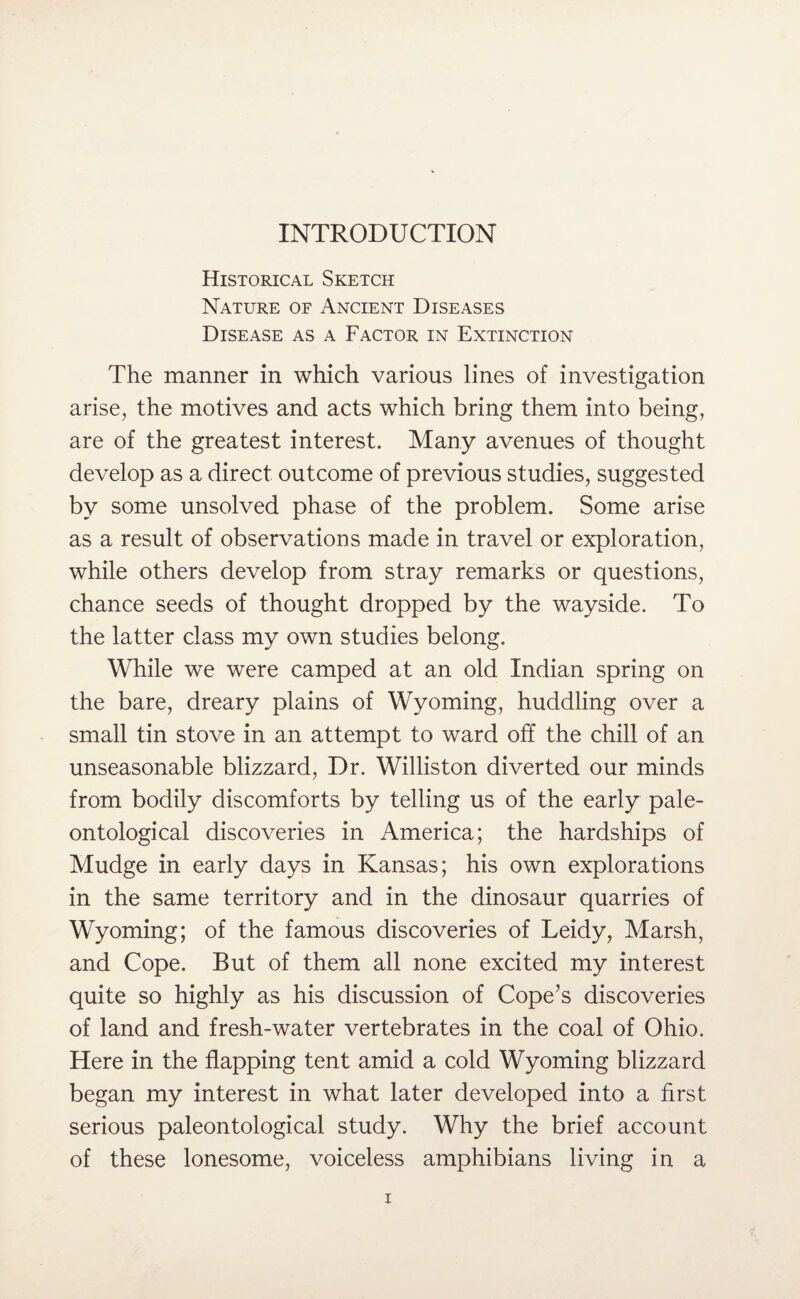 INTRODUCTION Historical Sketch Nature of Ancient Diseases Disease as a Factor in Extinction The manner in which various lines of investigation arise, the motives and acts which bring them into being, are of the greatest interest. Many avenues of thought develop as a direct outcome of previous studies, suggested by some unsolved phase of the problem. Some arise as a result of observations made in travel or exploration, while others develop from stray remarks or questions, chance seeds of thought dropped by the wayside. To the latter class my own studies belong. While we were camped at an old Indian spring on the bare, dreary plains of Wyoming, huddling over a small tin stove in an attempt to ward off the chill of an unseasonable blizzard, Dr. Willis ton diverted our minds from bodily discomforts by telling us of the early pale¬ ontological discoveries in America; the hardships of Mudge in early days in Kansas; his own explorations in the same territory and in the dinosaur quarries of Wyoming; of the famous discoveries of Leidy, Marsh, and Cope. But of them all none excited my interest quite so highly as his discussion of Cope’s discoveries of land and fresh-water vertebrates in the coal of Ohio. Here in the flapping tent amid a cold Wyoming blizzard began my interest in what later developed into a first serious paleontological study. Why the brief account of these lonesome, voiceless amphibians living in a