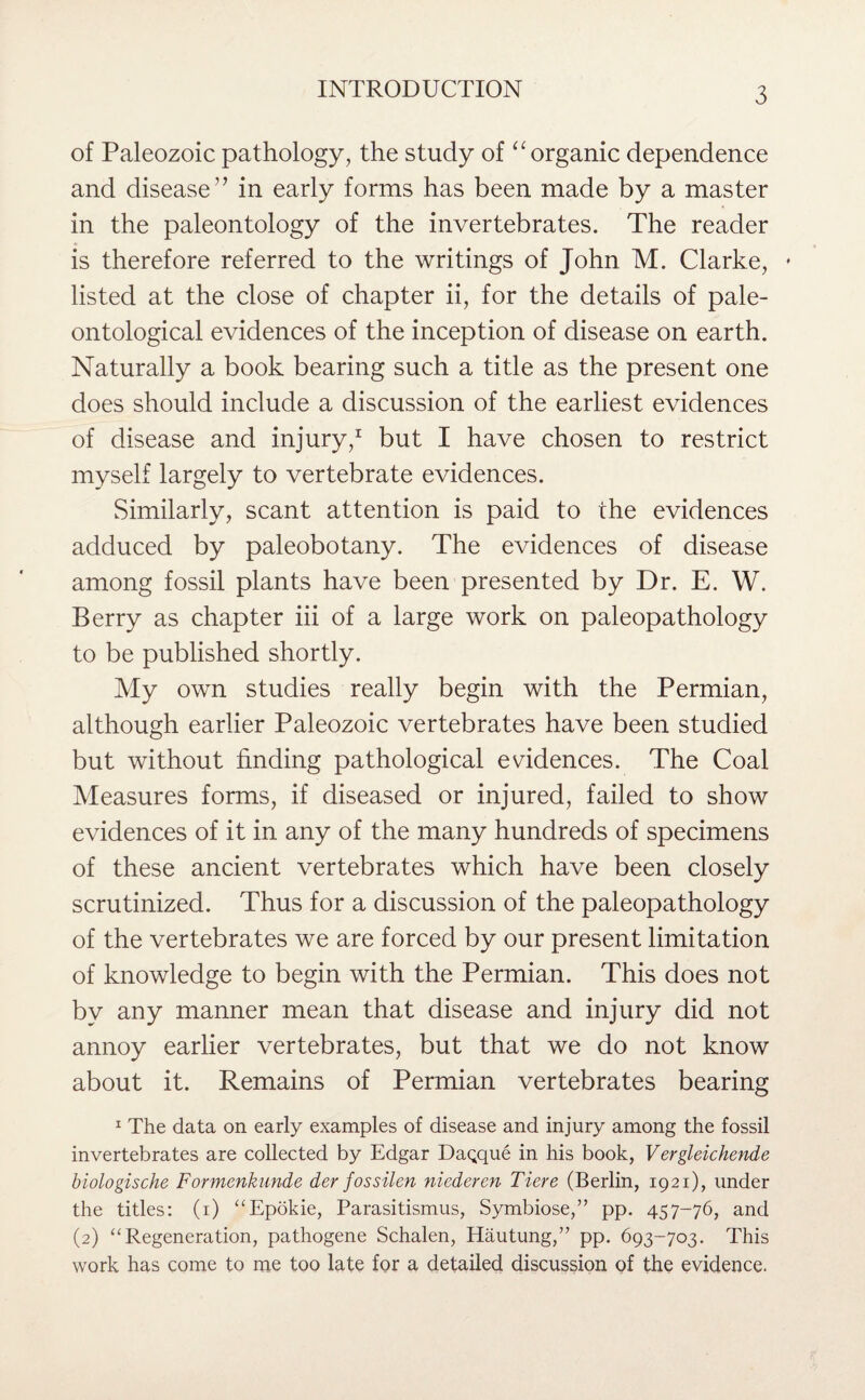 of Paleozoic pathology, the study of “ organic dependence and disease” in early forms has been made by a master in the paleontology of the invertebrates. The reader is therefore referred to the writings of John M. Clarke, * listed at the close of chapter ii, for the details of pale¬ ontological evidences of the inception of disease on earth. Naturally a book bearing such a title as the present one does should include a discussion of the earliest evidences of disease and injury,1 but I have chosen to restrict myself largely to vertebrate evidences. Similarly, scant attention is paid to the evidences adduced by paleobotany. The evidences of disease among fossil plants have been presented by Dr. E. W. Berry as chapter iii of a large work on paleopathology to be published shortly. My own studies really begin with the Permian, although earlier Paleozoic vertebrates have been studied but without finding pathological evidences. The Coal Measures forms, if diseased or injured, failed to show evidences of it in any of the many hundreds of specimens of these ancient vertebrates which have been closely scrutinized. Thus for a discussion of the paleopathology of the vertebrates we are forced by our present limitation of knowledge to begin with the Permian. This does not by any manner mean that disease and injury did not annoy earlier vertebrates, but that we do not know about it. Remains of Permian vertebrates bearing 1 The data on early examples of disease and injury among the fossil invertebrates are collected by Edgar Dagque in his book, Vergleichende biologische Formenkunde der fossilen niederen Tiere (Berlin, 1921), under the titles: (1) “Epokie, Parasitismus, Symbiose,” pp. 457-76, and (2) “Regeneration, pathogene Schalen, Hautung,” pp. 693-703. This work has come to me too late for a detailed discussion of the evidence.