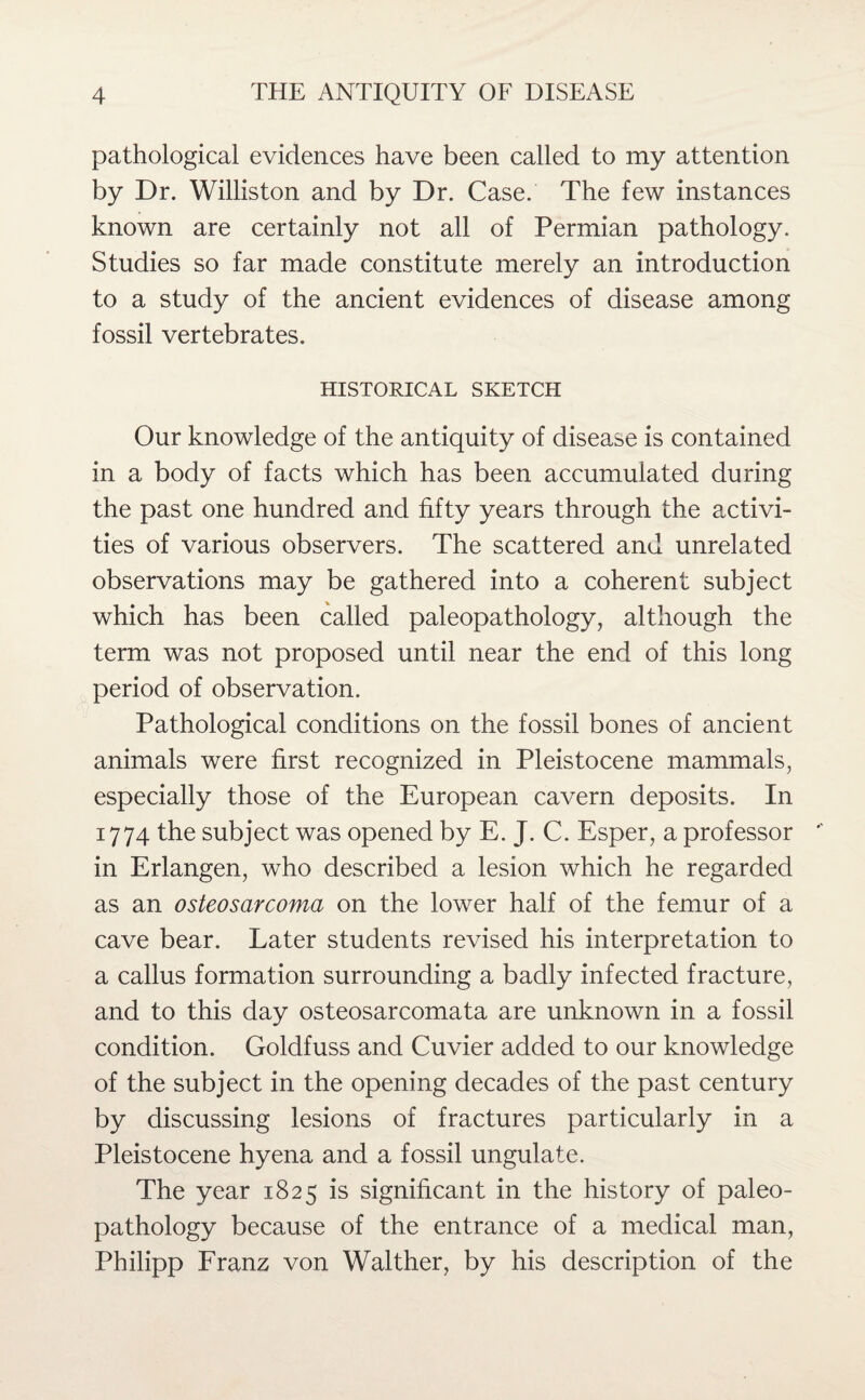 pathological evidences have been called to my attention by Dr. Willis ton and by Dr. Case. The few instances known are certainly not all of Permian pathology. Studies so far made constitute merely an introduction to a study of the ancient evidences of disease among fossil vertebrates. HISTORICAL SKETCH Our knowledge of the antiquity of disease is contained in a body of facts which has been accumulated during the past one hundred and fifty years through the activi¬ ties of various observers. The scattered and unrelated observations may be gathered into a coherent subject which has been called paleopathology, although the term was not proposed until near the end of this long period of observation. Pathological conditions on the fossil bones of ancient animals were first recognized in Pleistocene mammals, especially those of the European cavern deposits. In 1774 the subject was opened by E. J. C. Esper, a professor in Erlangen, who described a lesion which he regarded as an osteosarcoma on the lower half of the femur of a cave bear. Later students revised his interpretation to a callus formation surrounding a badly infected fracture, and to this day osteosarcomata are unknown in a fossil condition. Goldfuss and Cuvier added to our knowledge of the subject in the opening decades of the past century by discussing lesions of fractures particularly in a Pleistocene hyena and a fossil ungulate. The year 1825 is significant in the history of paleo¬ pathology because of the entrance of a medical man, Philipp Franz von Walther, by his description of the