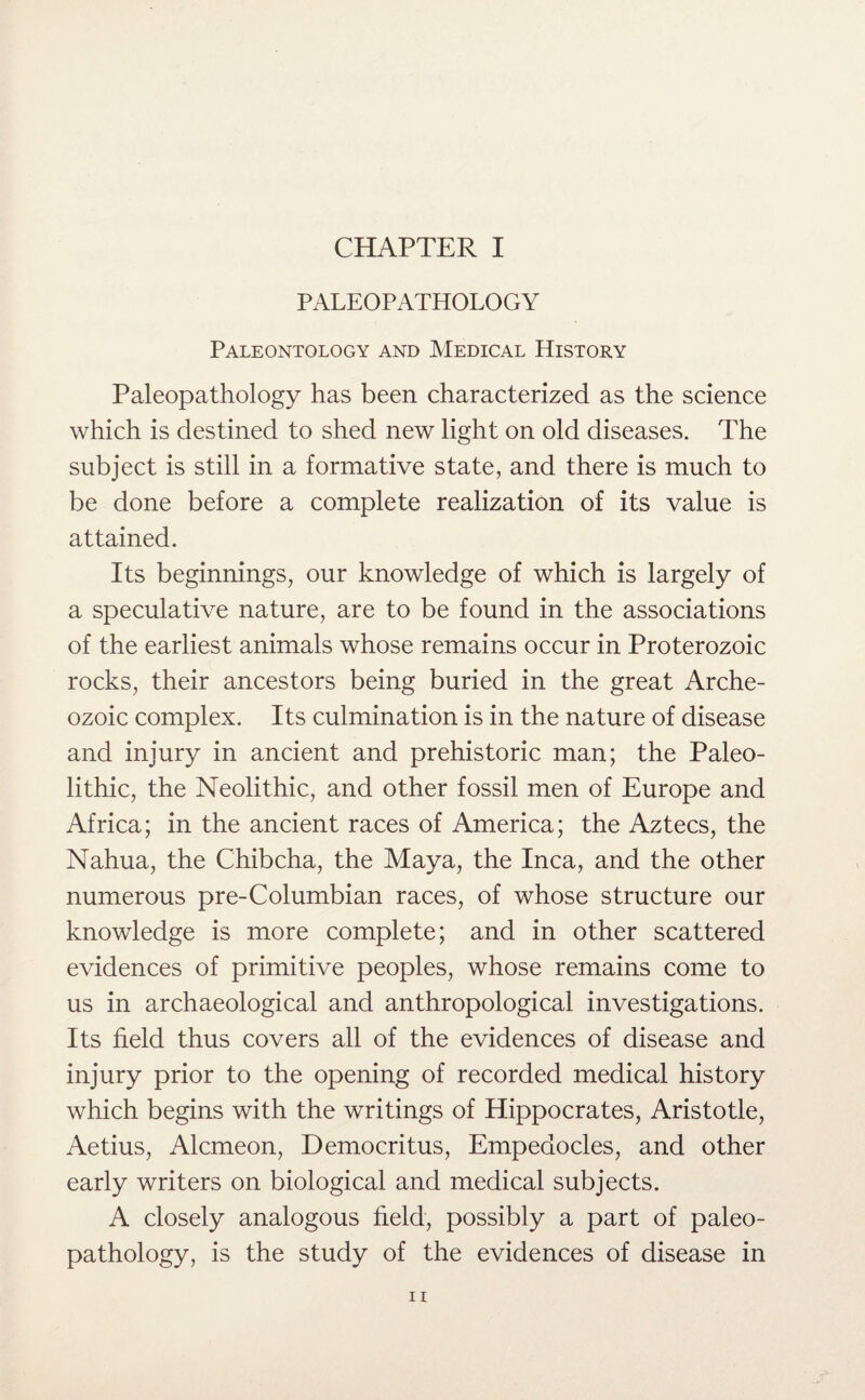 CHAPTER I PALEOPATHOLOGY Paleontology and Medical History Paleopathology has been characterized as the science which is destined to shed new light on old diseases. The subject is still in a formative state, and there is much to be done before a complete realization of its value is attained. Its beginnings, our knowledge of which is largely of a speculative nature, are to be found in the associations of the earliest animals whose remains occur in Proterozoic rocks, their ancestors being buried in the great Arche¬ ozoic complex. Its culmination is in the nature of disease and injury in ancient and prehistoric man; the Paleo¬ lithic, the Neolithic, and other fossil men of Europe and Africa; in the ancient races of America; the Aztecs, the Nahua, the Chibcha, the Maya, the Inca, and the other numerous pre-Columbian races, of whose structure our knowledge is more complete; and in other scattered evidences of primitive peoples, whose remains come to us in archaeological and anthropological investigations. Its field thus covers all of the evidences of disease and injury prior to the opening of recorded medical history which begins with the writings of Hippocrates, Aristotle, Aetius, Alcmeon, Democritus, Empedocles, and other early writers on biological and medical subjects. A closely analogous field, possibly a part of paleo¬ pathology, is the study of the evidences of disease in