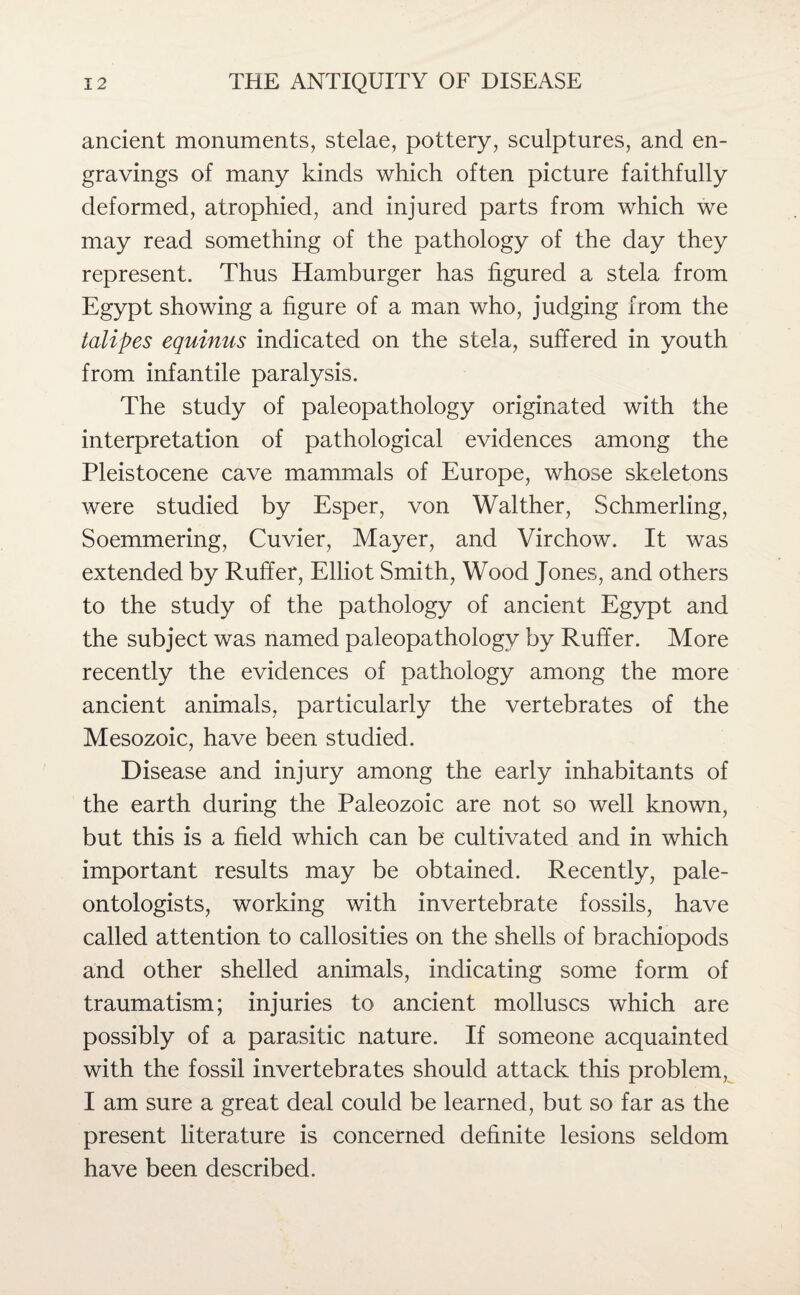 ancient monuments, stelae, pottery, sculptures, and en¬ gravings of many kinds which often picture faithfully deformed, atrophied, and injured parts from which we may read something of the pathology of the day they represent. Thus Hamburger has figured a stela from Egypt showing a figure of a man who, judging from the talipes equinus indicated on the stela, suffered in youth from infantile paralysis. The study of paleopathology originated with the interpretation of pathological evidences among the Pleistocene cave mammals of Europe, whose skeletons were studied by Esper, von Walther, Schmerling, Soemmering, Cuvier, Mayer, and Virchow. It was extended by Ruffer, Elliot Smith, Wood Jones, and others to the study of the pathology of ancient Egypt and the subject was named paleopathology by Ruffer. More recently the evidences of pathology among the more ancient animals, particularly the vertebrates of the Mesozoic, have been studied. Disease and injury among the early inhabitants of the earth during the Paleozoic are not so well known, but this is a field which can be cultivated and in which important results may be obtained. Recently, pale¬ ontologists, working with invertebrate fossils, have called attention to callosities on the shells of brachiopods and other shelled animals, indicating some form of traumatism; injuries to ancient molluscs which are possibly of a parasitic nature. If someone acquainted with the fossil invertebrates should attack this problem, I am sure a great deal could be learned, but so far as the present literature is concerned definite lesions seldom have been described.