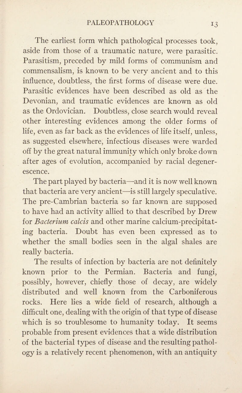 The earliest form which pathological processes took, aside from those of a traumatic nature, were parasitic. Parasitism, preceded by mild forms of communism and commensalism, is known to be very ancient and to this influence, doubtless, the first forms of disease were due. Parasitic evidences have been described as old as the Devonian, and traumatic evidences are known as old as the Ordovician. Doubtless, close search would reveal other interesting evidences among the older forms of life, even as far back as the evidences of life itself, unless, as suggested elsewhere, infectious diseases were warded off by the great natural immunity which only broke down after ages of evolution, accompanied by racial degener- escence. The part played by bacteria—and it is now well known that bacteria are very ancient—is still largely speculative. The pre-Cambrian bacteria so far known are supposed to have had an activity allied to that described by Drew for Bacterium calcis and other marine calcium-precipitat¬ ing bacteria. Doubt has even been expressed as to whether the small bodies seen in the algal shales are really bacteria. The results of infection by bacteria are not definitely known prior to the Permian. Bacteria and fungi, possibly, however, chiefly those of decay, are widely distributed and well known from the Carboniferous rocks. Here lies a wide field of research, although a difficult one, dealing with the origin of that type of disease which is so troublesome to humanity today. It seems probable from present evidences that a wide distribution of the bacterial types of disease and the resulting pathol¬ ogy is a relatively recent phenomenon, with an antiquity