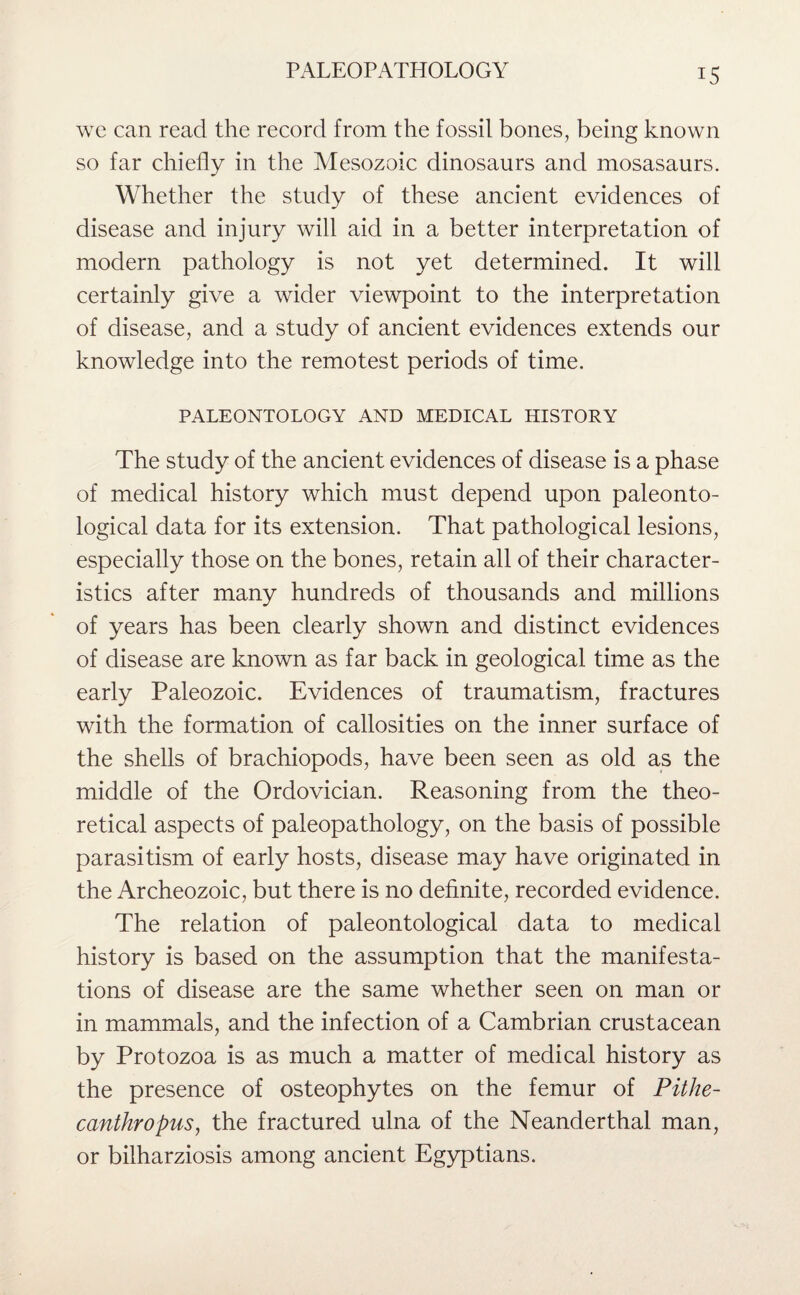 wc can read the record from the fossil bones, being known so far chiefly in the Mesozoic dinosaurs and mosasaurs. Whether the study of these ancient evidences of disease and injury will aid in a better interpretation of modern pathology is not yet determined. It will certainly give a wider viewpoint to the interpretation of disease, and a study of ancient evidences extends our knowledge into the remotest periods of time. PALEONTOLOGY AND MEDICAL HISTORY The study of the ancient evidences of disease is a phase of medical history which must depend upon paleonto¬ logical data for its extension. That pathological lesions, especially those on the bones, retain all of their character¬ istics after many hundreds of thousands and millions of years has been clearly shown and distinct evidences of disease are known as far back in geological time as the early Paleozoic. Evidences of traumatism, fractures with the formation of callosities on the inner surface of the shells of brachiopods, have been seen as old as the middle of the Ordovician. Reasoning from the theo¬ retical aspects of paleopathology, on the basis of possible parasitism of early hosts, disease may have originated in the Archeozoic, but there is no definite, recorded evidence. The relation of paleontological data to medical history is based on the assumption that the manifesta¬ tions of disease are the same whether seen on man or in mammals, and the infection of a Cambrian crustacean by Protozoa is as much a matter of medical history as the presence of osteophytes on the femur of Pithe¬ canthropus, the fractured ulna of the Neanderthal man, or bilharziosis among ancient Egyptians.