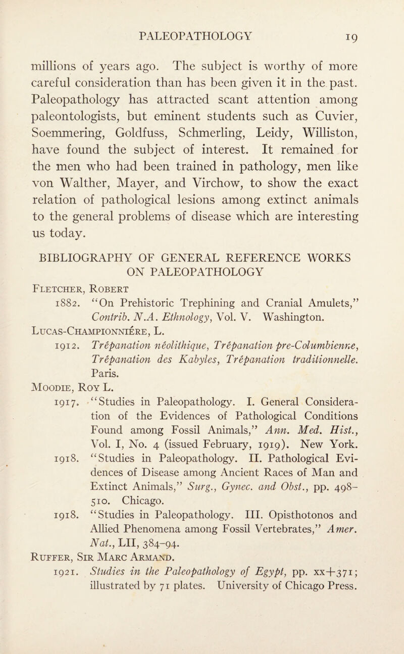 millions of years ago. The subject is worthy of more careful consideration than has been given it in the past. Paleopathology has attracted scant attention among paleontologists, but eminent students such as Cuvier, Soemmering, Goldfuss, Schmerling, Leidy, Williston, have found the subject of interest. It remained for the men who had been trained in pathology, men like von Walther, Mayer, and Virchow, to show the exact relation of pathological lesions among extinct animals to the general problems of disease which are interesting us today. BIBLIOGRAPHY OF GENERAL REFERENCE WORKS ON PALEOPATHOLOGY Fletcher, Robert 1882. “On Prehistoric Trephining and Cranial Amulets/’ Contrib. N.A. Ethnology, Vol. V. Washington. Lucas-Championniere, L. 1912. Trepanation neoliihique, Trepanation pre-Columbienne, Trepanation des Kabyles, Trepanation traditionnelle. Paris. Moodie, Roy L. 1917. “Studies in Paleopathology. I. General Considera¬ tion of the Evidences of Pathological Conditions Found among Fossil Animals,” Ann. Med. Hist., Vol. I, No. 4 (issued February, 1919). New York. 1918. “Studies in Paleopathology. II. Pathological Evi¬ dences of Disease among Ancient Races of Man and Extinct Animals,” Surg., Gynec. and Obst., pp. 498- 510. Chicago. 1918. “Studies in Paleopathology. III. Opisthotonos and Allied Phenomena among Fossil Vertebrates,” Amer. Nat., LII, 384-94. Rueeer, Sir Marc Armand. 1921. Studies in the Paleopathology of Egypt, pp. xx+371; illustrated by 71 plates. University of Chicago Press.