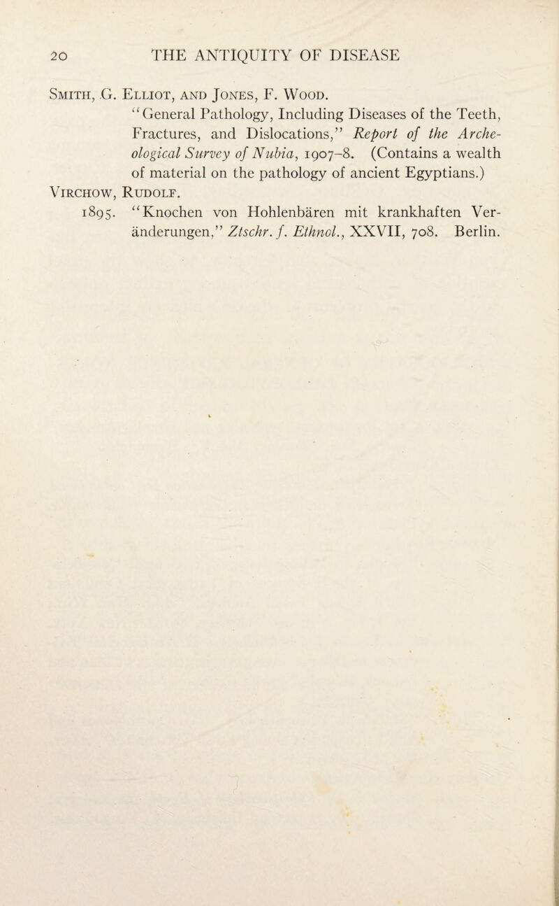 Smith, G. Elliot, and Jones, F. Wood. “ General Pathology, Including Diseases of the Teeth, Fractures, and Dislocations,” Report of the Arche¬ ological Survey of Nubia, 1907-8. (Contains a wealth of material on the pathology of ancient Egyptians.) Virchow, Rudolf. 1895. “Knochen von Hohlenbaren mit krankhaften Ver- anderungen,” Ztschr.f. Ethnol., XXVII, 708. Berlin.